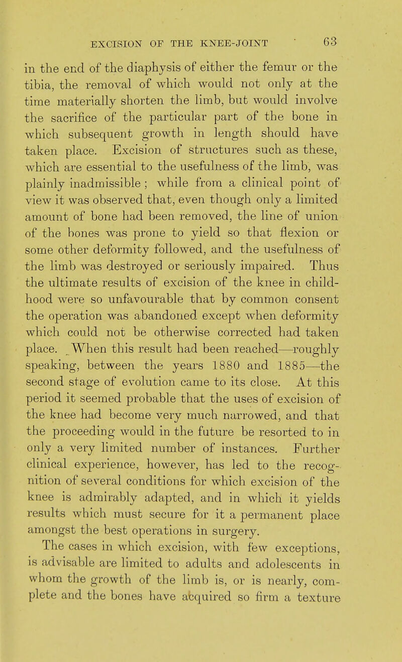 in the end of the diaphysis of either the femur or the tibia, the removal of which would not only at the time materially shorten the limb, but would involve the sacrifice of the particular part of the bone in which subsequent growth in length should have taken place. Excision of structures such as these, which are essential to the usefulness of the limb, was plainly inadmissible ; while from a clinical point of view it was observed that, even though only a limited amount of bone had been removed, the line of union of the bones was prone to yield so that flexion or some other deformity followed, and the usefulness of the limb was destroyed or seriously impaired. Thus the ultimate results of excision of the knee in child- hood were so unfavourable that by common consent the operation was abandoned except when deformity which could not be otherwise corrected had taken place. When this result had been reached—roughly speaking, between the years 1880 and 1885—the second stage of evolution came to its close. At this period it seemed probable that the uses of excision of the knee had become very much narrowed, and that the proceeding would in the future be resorted to in only a very limited number of instances. Further clinical experience, however, has led to the recog- nition of several conditions for which excision of the knee is admirably adapted, and in which it yields results which must secure for it a permanent place amongst the best operations in surgery. The cases in which excision, with few exceptions, is advisable are limited to adults and adolescents in whom the growth of the limb is, or is nearly, com- plete and the bones have afcquired so firm a texture