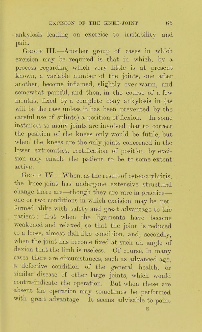 ankylosis leading on exercise to irritability and pain. Group III.—Another group of cases in which excision may be required is that in which, by a process regarding which very little is at present known, a variable number of the joints, one after another, become inflamed, slightly over-warm, and somewhat painful, and then, in the course of a few months, fixed by a complete bony ankylosis in (as will be the case unless it has been prevented by the careful use of splints) a position of flexion. In some instances so many joints are involved that to correct the position of the knees only would be futile, but when the knees are the only joints concerned in the lower extremities, rectification of position by exci- sion may enable the patient to be to some extent active. Group IV.—When, as the result of osteo-arthritis, the knee-joint has undergone extensive structural change there are—though they are rare in practice— one or two conditions in which excision may be per- formed alike with safety and great advantage to the patient : first when the ligaments have become weakened and relaxed, so that the joint is reduced to a loose, almost flail-like condition, and, secondly, when the joint has become fixed at such an angle of flexion that the limb is useless. Of course, in many cases there are circumstances, such as advanced age, a defective condition of the general health, or similar disease of other large joints, which would contra-indicate the operation. But when these are absent the operation may sometimes be performed with great advantage. It seems advisable to point E