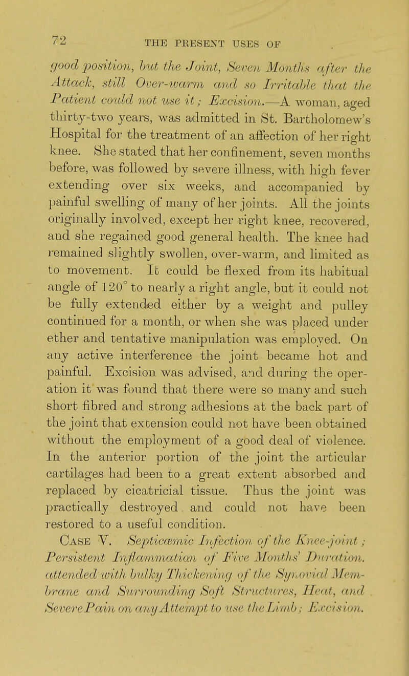 (/ood 2Jodtio7i, hut the Joint, Seven Months after the Attack, .still Over-ivarm and so Irritahle that the Patient could 7iot use it; Excision.—A woman, aged thirty-two years, was admitted in St. Bartholomew's Hospital for the treatment of an affection of her right knee. She stated that her confinement, seven months before, was followed by severe illness, with high fever extending over six weeks, and accompanied by painful swelling of many of her joints. All the joints originally involved, except her right knee, recovered, and she regained good general health. The knee had remained slightly swollen, over-warm, and limited as to movement. lb could be flexed from its habitual angle of 120° to nearly a right angle, but it could not be fully extended either by a weight and pulley continued for a month, or when she was placed under ether and tentative manipulation was employed. On any active interference the joint became hot and painful. Excision was advised, and during the oper- ation it was found that there were so many and such short fibred and strong adhesious at the back part of the joint that extension could not have been obtained without the employment of a good deal of violence. In the anterior portion of the joint the articular cartilages had been to a great extent absorbed and replaced by cicatricial tissue. Thus the joint was practically destroyed and could not have been restored to a useful condition. Case Y. Sei^ticoimic Lofectioii of the Knee-joint; Persistent Inftammatian of Five Months Duration, attended with hidky Thickening of the Synovial Mem- hrane and Surrou7iding Soft Structures, Heat, and SeverePain on cmyAttempt to use the Limb; Excision.