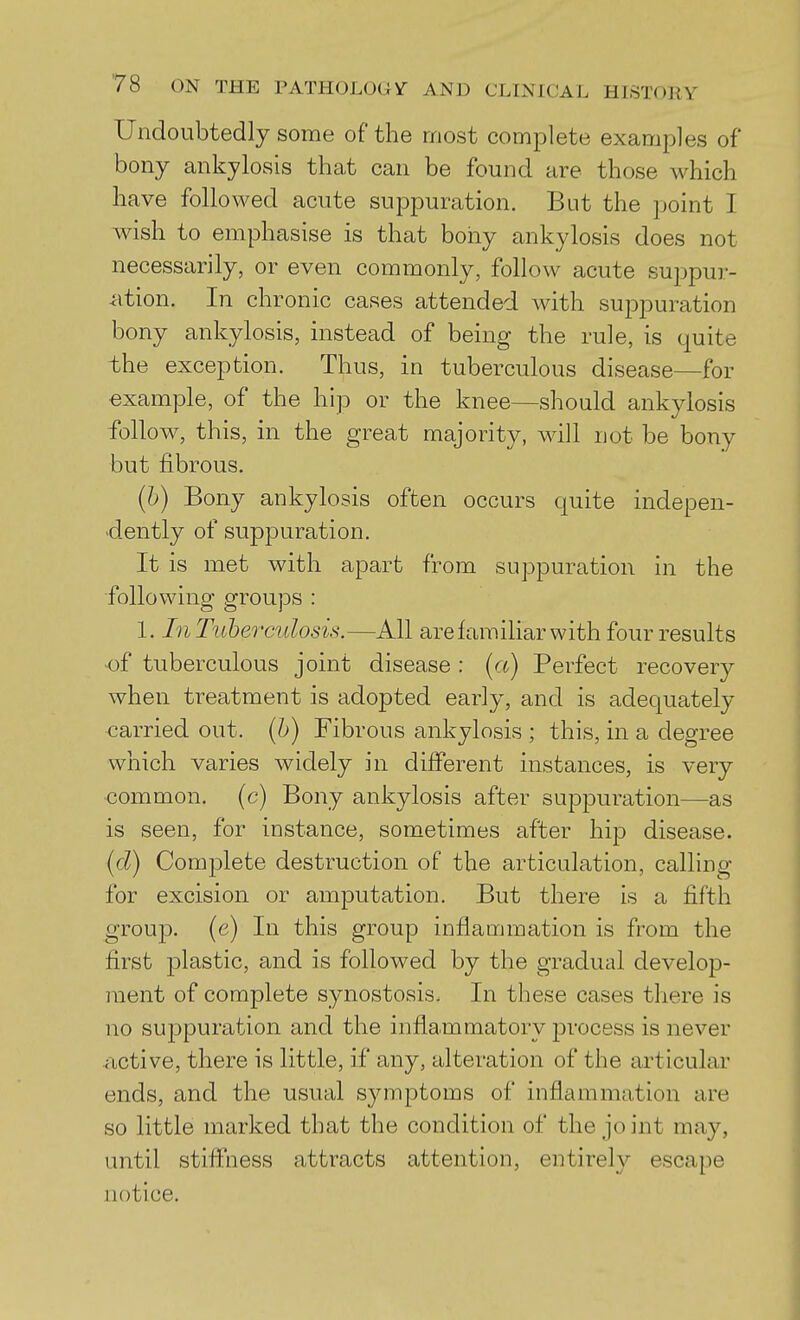 Undoubtedly some of the most complete examples of bony ankylosis that can be found are those which have followed acute suppuration. But the point I wish to emphasise is that bony ankylosis does not necessarily, or even commonly, follow acute suppur- ation. In chronic cases attended with suppuration bony ankylosis, instead of being the rule, is quite the exception. Thus, in tuberculous disease—for example, of the hip or the knee—should ankylosis follow, this, in the great majority, will not be bony but fibrous. (b) Bony ankylosis often occurs quite indepen- dently of suppuration. It is met with apart from suppuration in the following groups : 1. In Tuberculosis.—All are familiar with four results of tuberculous joint disease : [a) Perfect recovery when treatment is adopted early, and is adequately carried out. (6) Fibrous ankylosis ; this, in a degree which varies widely in different instances, is very •common, (c) Bony ankylosis after suppuration—as is seen, for instance, sometimes after hip disease. id) Complete destruction of the articulation, calling for excision or amputation. But there is a fifth group, (e) In this group inflammation is from the first plastic, and is followed by the gradual develop- ment of complete synostosis. In these cases there is no suppuration and the inflammatory process is never ^xctive, there is little, if any, alteration of the articular ends, and the usual symptoms of inflammation are so little marked that the condition of the joint may, until stiffness attracts attention, entirely escape notice.