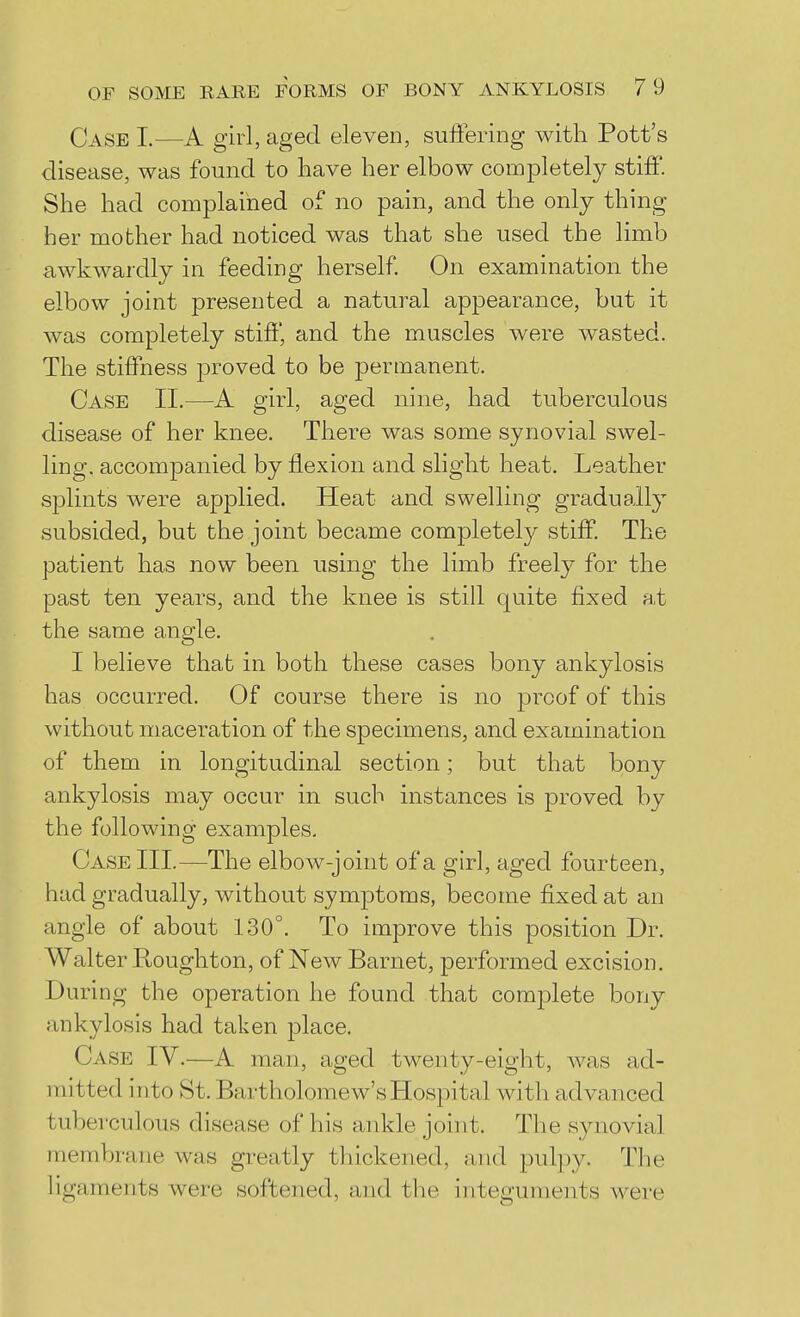 Case I.—A girl, aged eleven, suffering with Pott's disease, was found to have her elbow completely stiff. She had complained of no pain, and the only thing her mother had noticed was that she used the limb awkwardly in feeding herself On examination the elbow joint presented a natural appearance, but it was completely stiff, and the muscles were wasted. The stiffness proved to be permanent. Case IL—A girl, aged nine, had tuberculous disease of her knee. There was some synovial swel- ling, accompanied by flexion and slight heat. Leather sjDlints were applied. Heat and swelling gradually subsided, but the joint became completely stiff. The patient has now been using the limb freely for the past ten years, and the knee is still quite fixed at the same angle. I believe that in both these cases bony ankylosis has occurred. Of course there is no proof of this without maceration of the specimens, and examination of them in longitudinal section; but that bony ankylosis may occur in such instances is proved by the following examples. Case III.—The elbow-joint of a girl, aged fourteen, had gradually, without symptoms, become fixed at an angle of about 130°. To improve this position Dr. Walter Roughton, of New Barnet, performed excision. During the operation he found that comj^lete bony ankylosis had taken place. Case IV.—A man, aged twenty-eight, was ad- mitted into St. Bartholomew's Hospital with advanced tuberculous disease of his ankle joint. The synovial membrane was greatly thickened, and pulpy. The ligaments were softened, and the integuments were