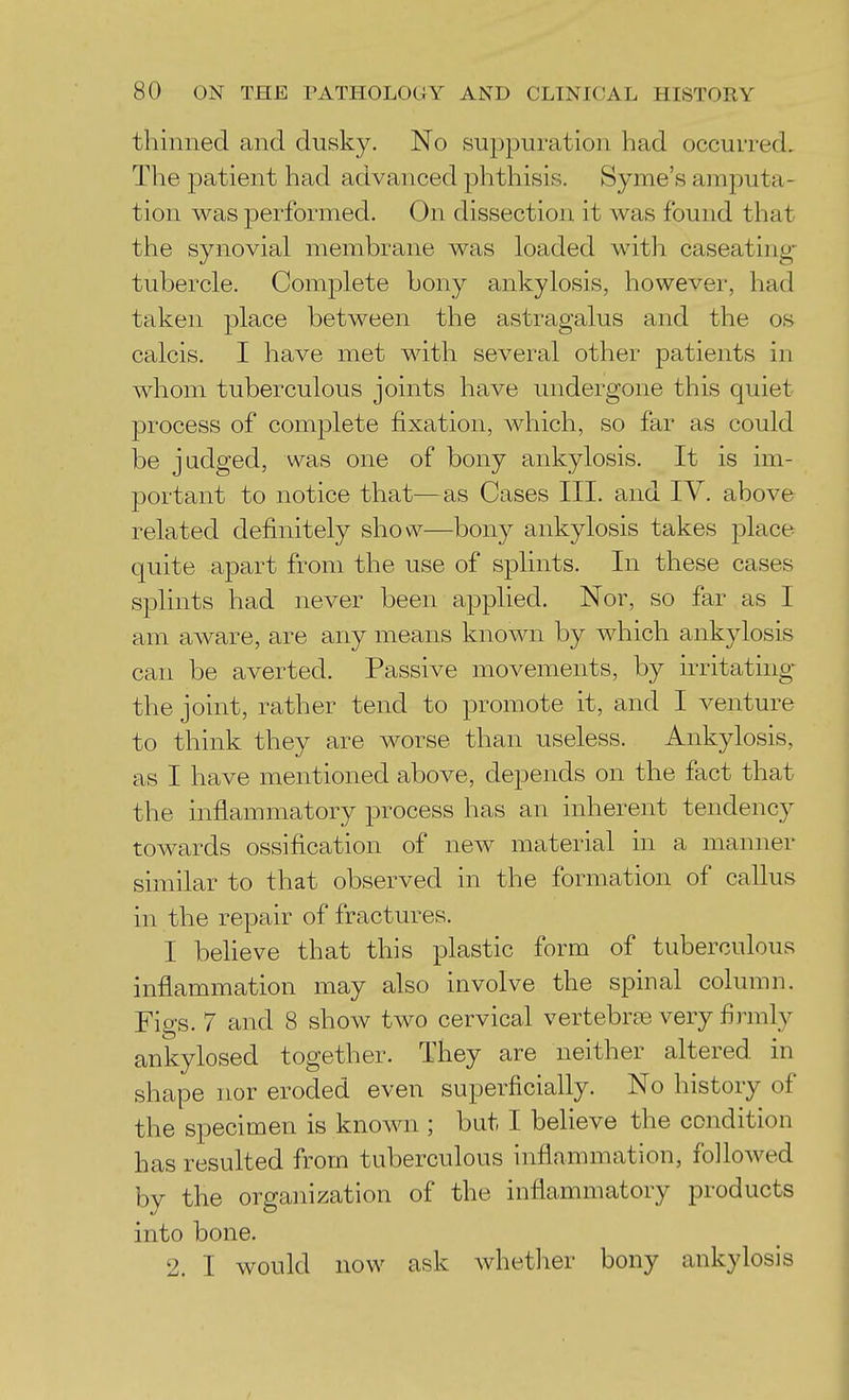 thinned and dusky. No su2)puration had occurred. The patient had advanced phthisis. Syme's amputa- tion was performed. On dissection it was found that the synovial membrane was loaded with caseating- tubercle. Complete bony ankylosis, however, had taken place between the astragalus and the os- calcis. I have met with several other patients in whom tuberculous joints have undergone this quiet 23rocess of complete fixation, which, so far as could be judged, was one of bony ankylosis. It is im- portant to notice that—as Cases III. and IV. above related definitely show—bony ankylosis takes place quite apart from the use of splints. In these cases splints had never been applied. Nor, so far as I am aware, are any means known by which ankylosis can be averted. Passive movements, by irritathig- the joint, rather tend to promote it, and I venture to think they are worse than useless. Ankylosis, as I have mentioned above, depends on the fact that the inflammatory process has an inherent tendency towards ossification of new material in a manner similar to that observed in the formation of callus in the repair of fractures. I beUeve that this plastic form of tuberculous inflammation may also involve the spinal column. Figs. 7 and 8 show two cervical vertebrse very firmly ankylosed together. They are neither altered in shape nor eroded even superficially. No history of the specimen is known ; but I believe the condition has resulted from tuberculous inflammation, followed by the organization of the inflammatory products into bone. 2. I would now ask whetlier bony ankylosis