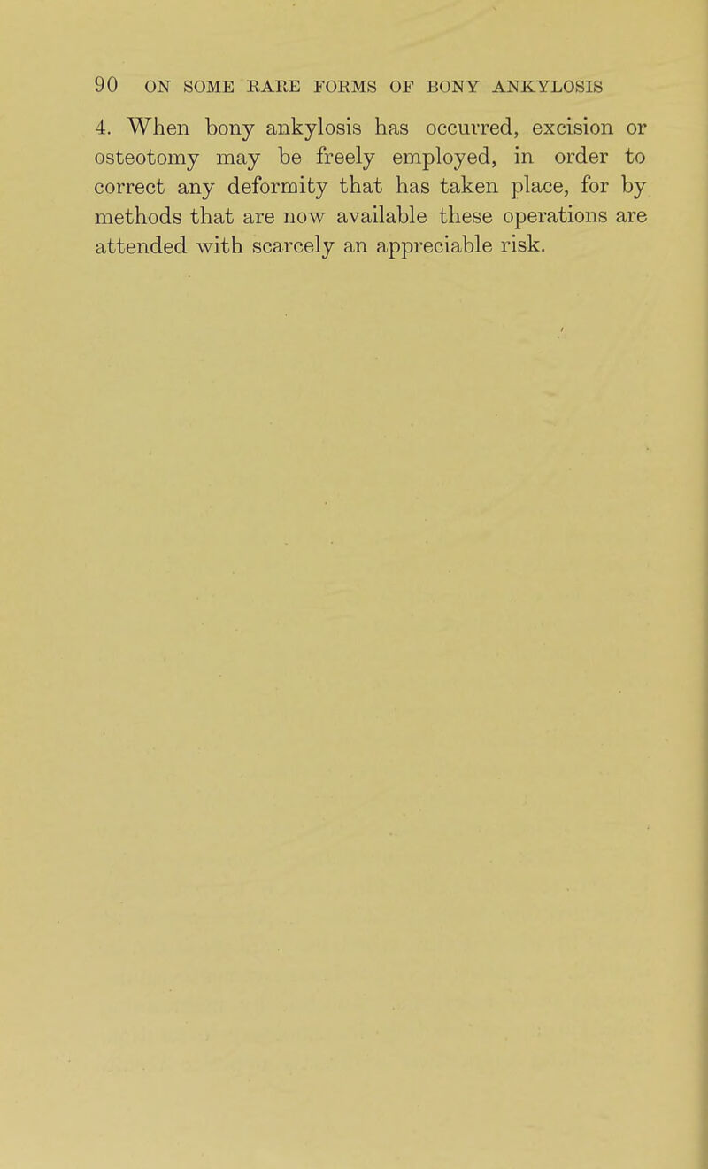 4. When bony ankylosis has occurred, excision or osteotomy may be freely employed, in order to correct any deformity that has taken place, for by methods that are now available these operations are attended with scarcely an appreciable risk.