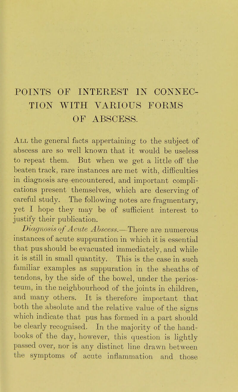 POINTS OF INTEREST IN CONNEC- TION WITH VARIOUS FORMS OF ABSCESS. All the general facts appertaining to the subject of abscess are so well known that it would be useless to repeat them. But when we get a little off the beaten track, rare instances are met with, difficulties in diagnosis are encountered, and important compli- cations present themselves, which are deserving of careful study. The following notes are fragmentary, yet I hope they may be of sufficient interest to justify their publication. Diagnosis of Acute Abscess.—There are numerous instances of acute suppuration in which it is essential that pus should be evacuated immediately, and while it is still in small quantity. This is the case in such familiar examples as suppuration in the sheaths of tendons, by the side of the bowel, under the perios- teum, in the neighbourhood of the joints in children, and many others. It is therefore important that both the absolute and the relative value of the si^ns which indicate that pus has formed in a part should be clearly recognised. In the majority of the hand- books of the day, however, this question is lightly passed over, nor is any distinct line drawn between the symptoms of acute inflammation and those