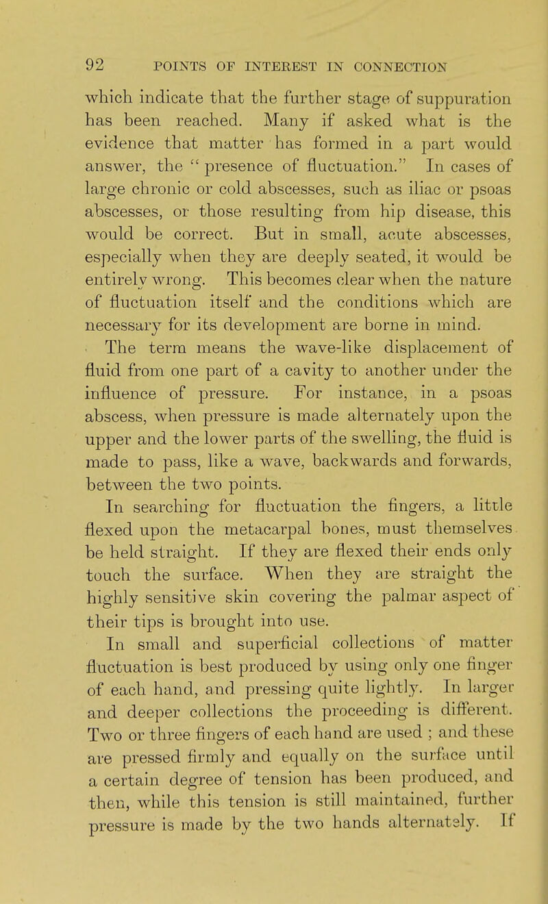 which indicate that the further stage of suppuration has been reached. Many if asked what is the evidence that matter has formed in a part would answer, the  presence of fluctuation. In cases of large chronic or cold abscesses, such as iliac or psoas abscesses, or those resulting from hip disease, this would be correct. But in small, acute abscesses, especially when they are deeply seated, it would be entirely wrong. This becomes clear when the nature of fluctuation itself and the conditions which are necessary for its development are borne in mind. The term means the wave-like displacement of fluid from one part of a cavity to another under the influence of pressure. For instance, in a psoas abscess, when pressure is made alternately upon the upper and the lower parts of the swelling, the fluid is made to pass, like a wave, backwards and forwards, between the two points. In searching for fluctuation the fingers, a little flexed upon the metacarpal bones, must themselves be held straight. If they are flexed their ends only touch the surface. When they are straight the highly sensitive skin covering the palmar aspect of their tips is brought into use. In small and superficial collections of matter fluctuation is best produced by using only one finger of each hand, and pressing quite hghtly. In larger and deeper collections the proceeding is diflerent. Two or three fingers of each hand are used ; and these are pressed firmly and equally on the surface until a certain degree of tension has been produced, and then, while this tension is still maintained, further pressure is made by the two hands alternately. If