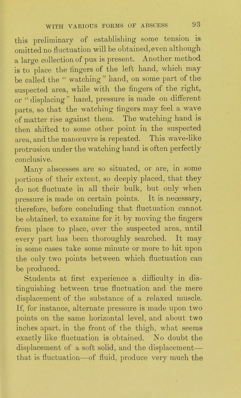 this preliminary of estcablishing some tension is omitted no fluctuation will be obtained, even although a large collection of pus is present. Another method is to place the fingers of the left hand, which may be called the watching hand, on some part of the suspected area, while with the fingers of the right, or displacing hand, pressure is made on different parts, so that the watching fingers may feel a wave of matter rise against them. The watching hand is then shifted to some other point in the suspected area, and the manoeuvre is repeated. This wave-like protrusion under the watching hand is often perfectly conclusive. Many abscesses are so situated, or are, in some portions of their extent, so deeply placed, that they do not fluctuate in all their bulk, but only when pressure is made on certain points. It is necessary, therefore, before concluding that fluctuation cannot be obtained, to examine for it by moving the fingers from place to place, over the suspected area, until every part has been thoroughly searched. It may in some cases take some minute or more to hit upon the only two points between which fluctuation can be produced. Students at first experience a difficulty in dis- tinguishing between true fluctuation and the mere displacement of the substance of a relaxed muscle. If, for instance, alternate pressure is made upon two points on the same horizontal level, and about two inches apart, in the front of the thigh, what seems exactly like fluctuation is obtained. No doubt the displacement of a soft solid, and the displacement— that is fluctuation—of fluid, produce very much the