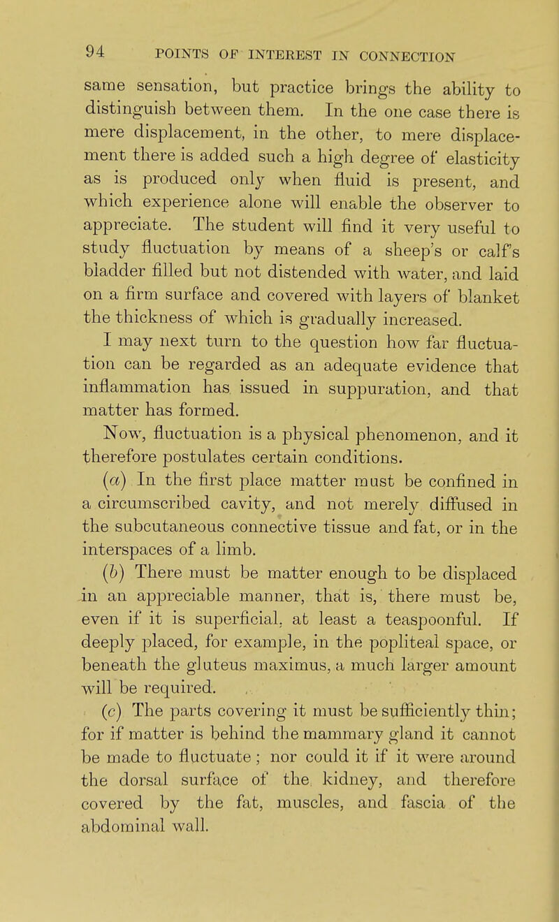 same seiisatioii, but practice brings the ability to distinguish between them. In the one case there is mere displacement, in the other, to mere displace- ment there is added such a high degree of* elasticity as is produced only when fluid is present, and which experience alone will enable the observer to appreciate. The student will find it very useful to study fluctuation by means of a sheep's or calfs bladder filled but not distended with water, and laid on a firm surface and covered with layers of blanket the thickness of which is gradually increased. I may next turn to the question how far fluctua- tion can be regarded as an adequate evidence that inflammation has issued in suppuration, and that matter has formed. Now, fluctuation is a physical phenomenon, and it therefore postulates certain conditions. (a) In the first place matter must be confined in a circumscribed cavity, and not merety diflused in the subcutaneous connective tissue and fat, or in the interspaces of a limb. (b) There must be matter enough to be displaced in an appreciable manner, that is, there must be, even if it is superficial, at least a teaspoonful. If deeply jDlaced, for example, in the popliteal space, or beneath the gluteus maximus, a much larger amount will be required. (c) The i3arts covering it must be sufficiently thin; for if matter is behind the mammary gland it cannot be made to fluctuate ; nor could it if it were around the dorsal surface of the kidney, and therefore covered by the fat, muscles, and fascia of the abdominal wall.