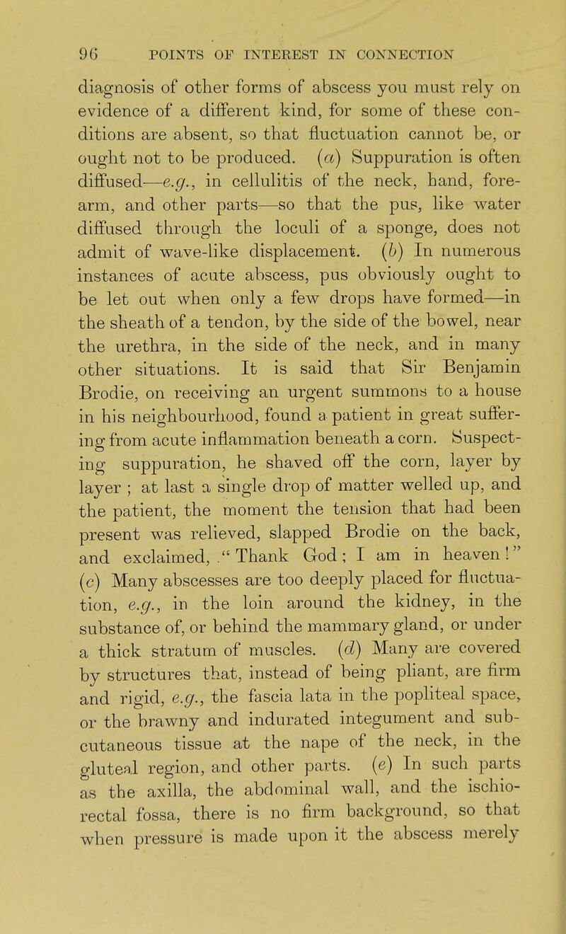 diagnosis of other forms of abscess you must rely on evidence of a different kind, for some of these con- ditions are absent, so that fluctuation cannot be, or ought not to be produced, (a) Suppuration is often diffused—e.g., in cellulitis of the neck, hand, fore- arm, and other parts—so that the pus, like water diffused through the loculi of a sponge, does not admit of wave-like displacement. (6) In numerous instances of acute abscess, pus obviously ought to be let out when only a few drops have formed—in the sheath of a tendon, by the side of the bowel, near the urethra, in the side of the neck, and in many other situations. It is said that Sir Benjamin Brodie, on receiving an urgent summons to a house in his neighbourhood, found a patient in great suffer- ing from Eicute inflammation beneath a corn. Suspect- ing suppuration, he shaved off the corn, layer by layer ; at last a single drop of matter welled up, and the patient, the moment the tension that had been present was relieved, slapped Brodie on the back, and exclaimed, . Thank God; I am in heaven! (c) Many abscesses are too deeply placed for fluctua- tion, e.g., in the loin around the kidney, in the substance of, or behind the mammary gland, or under a thick stratum of muscles, (d) Many are covered by structures that, instead of being pHant, are firm and rigid, e.g., the fascia lata in the popliteal space, or the brawny and indurated integument and sub- cutaneous tissue at the nape of the neck, in the gluteal region, and other parts, (e) In such parts as the axilla, the abdominal wall, and the ischio- rectal fossa, there is no firm background, so that when pressure is made upon it the abscess merely