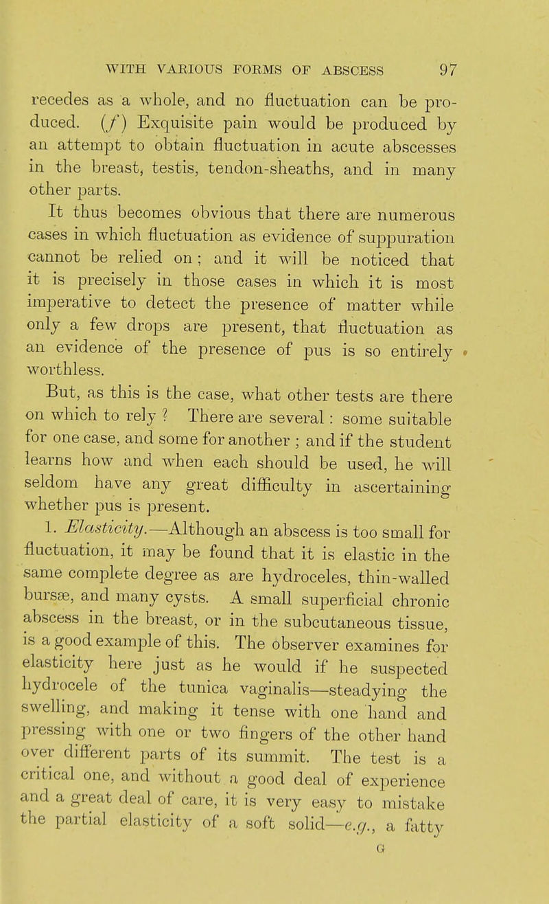 recedes as a whole, and no fluctuation can be pro- duced. (/) Exquisite pain would be produced by an attempt to obtain fluctuation in acute abscesses in the breast, testis, tendon-sheaths, and in many other parts. It thus becomes obvious that there are numerous cases in which fluctuation as evidence of suppuration cannot be relied on ; and it Avill be noticed that it is precisely in those cases in which it is most imperative to detect the presence of matter while only a few drops are present, that fluctuation as an evidence of the presence of pus is so entirely • worthless. But, as this is the case, what other tests are there on which to rely ? There are several: some suitable for one case, and some for another ; and if the student learns how and when each should be used, he will seldom have any great difficulty in ascertaining whether pus is present. 1. Masticity.—Although an abscess is too small for fluctuation, it may be found that it is elastic in the same complete degree as are hydroceles, thin-walled bursse, and many cysts. A small superficial chronic abscess in the breast, or in the subcutaneous tissue, is a good example of this. The observer examines for elasticity here just as he would if he suspected hydrocele of the tunica vaginalis—steadying the swelling, and making it tense with one hand and pressing with one or two fingers of the other hand over difi'erent parts of its summit. The test is a critical one, and without a good deal of experience and a great deal of care, it is very easy to mistake the partial elasticity of a soft solid—e.g., a fatty G