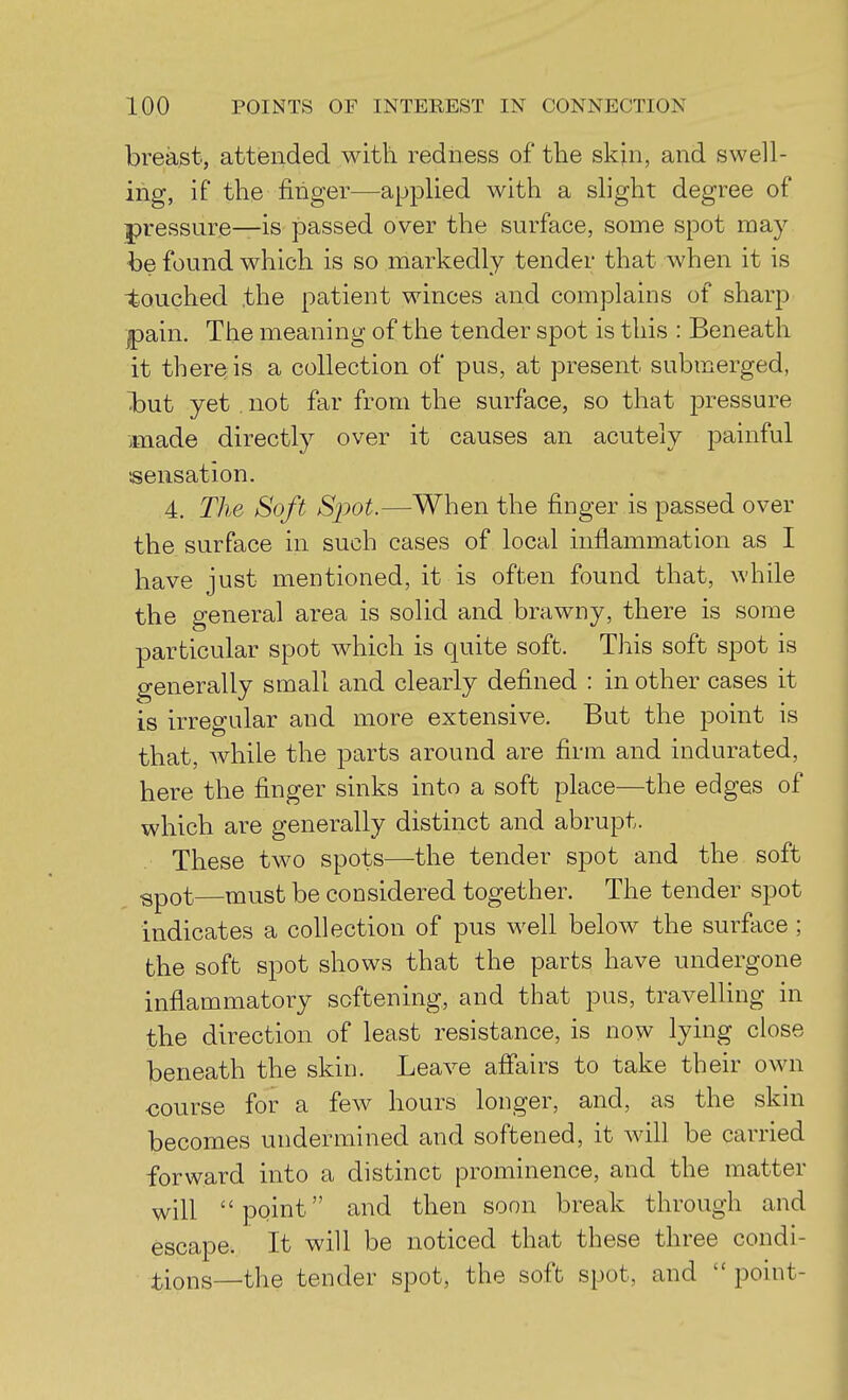 breast, attended with redness of the skin, and swell- ing, if the finger—applied with a shght degree of pressure—is passed over the surface, some spot may be found which is so markedly tender that when it is •touched the patient winces and complains of sharp jjpain. The meaning of the tender spot is this : Beneath it there is a collection of pus, at present submerged, Ibut yet . not far from the surface, so that j^i^essure made directly over it causes an acutely painful sensation. 4. The Soft Spot.—When the finger is passed over the surface in such cases of local inflammation as I have just mentioned, it is often found that, while the general area is solid and brawny, there is some particular spot which is quite soft. This soft spot is generally small and clearly defined : in other cases it is irregular and more extensive. But the point is that, Avhile the parts around are firm and indurated, here the finger sinks into a soft place—the edges of which are generally distinct and abrupt. These two spots—the tender spot and the soft ^pot—must be considered together. The tender spot indicates a collection of pus well below the surface ; the soft spot shows that the parts have undergone inflammatory softening, and that pus, traveUing in the direction of least resistance, is now lying close beneath the skin. Leave afi'airs to take their own course for a few hours longer, and, as the skin becomes undermined and softened, it will be carried forward into a distinct prominence, and the matter will point and then soon break through and escape. It will be noticed that these three condi- :tions—the tender spot, the soft spot, and  point-