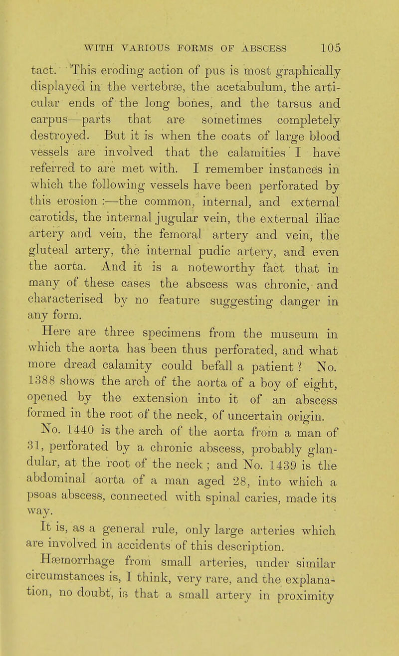 tact. This eroding action of pus is most graphically displayed in the vertebrae, the acetabulum, the arti- cular ends of the long bones, and the tarsus and carpus—parts that are sometimes completely destroyed. But it is when the coats of large blood vessels are involved that the calamities' I have referred to are met with. I remember instances in which the following vessels have been perforated by this erosion :—the common, internal, and external carotids, the internal jugular vein, the external iliac artery and vein, the femoral artery and vein, the gluteal artery, the internal pudic artery, and even the aorta. And it is a noteworthy fact that in many of these cases the abscess was chronic, and characterised by no feature suggesting danger in any form. Here are three specimens from the museum in which the aorta has been thus perforated, and what more dread calamity could befall a patient ? No. 1388 shows the arch of the aorta of a boy of eight, opened by the extension into it of an abscess formed in the root of the neck, of uncertain origin. No. 1440 is the arch of the aorta from a man of 31, perforated by a chronic abscess, probably glan- dular, at the root of the neck; and No. 1439 is the abdominal aorta of a man aged 28, into which a psoas abscess, connected with spinal caries, made its way. It is, as a general rule, only large arteries which are involved in accidents of this description. Haemorrhage from small arteries, under similar circumstances is, I think, very rare, and the explana- tion, no doubt, ifi that a small artery in proximity