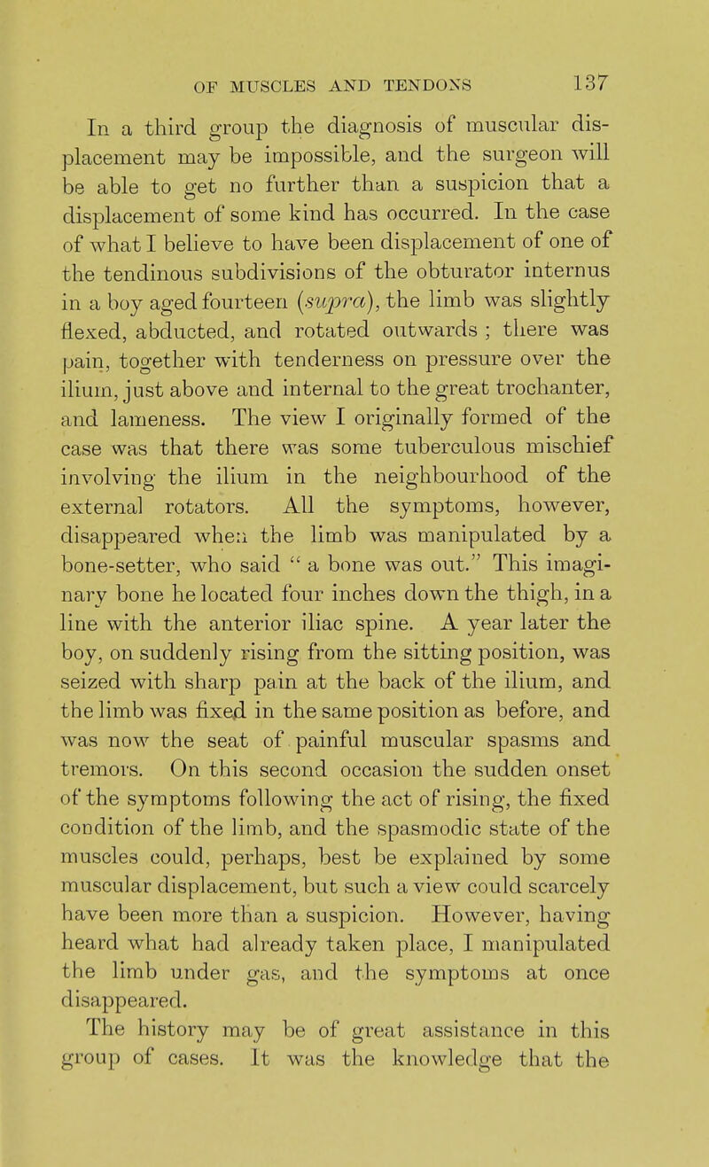 In a third group the diagnosis of muscular dis- placement may be impossible, and the surgeon will be able to get no further than a suspicion that a displacement of some kind has occurred. In the case of what I beheve to have been displacement of one of the tendinous subdivisions of the obturator internus in a boy aged fourteen (supra), the limb was shghtly flexed, abducted, and rotated outwards ; there was pain, together with tenderness on pressure over the ilium, just above and internal to the great trochanter, and lameness. The view I originally formed of the case was that there was some tuberculous mischief involving the ilium in the neighbourhood of the external rotators. All the symptoms, however, disappeared when the limb was manipulated by a bone-setter, who said a bone was out. This imagi- nary bone he located four inches down the thigh, in a line with the anterior iliac spine. A year later the boy, on suddenly rising from the sitting position, was seized with sharp pain at the back of the ilium, and the limb was fixe/i in the same position as before, and was now the seat of painful muscular spasms and tremors. On this second occasion the sudden onset of the symptoms following the act of rising, the fixed condition of the hmb, and the spasmodic state of the muscles could, perhaps, best be explained by some muscular displacement, but such a view could scarcely have been more than a suspicion. However, having heard what had already taken place, I manipulated the limb under gas, and the symptoms at once disappeared. The history may be of great assistance in this group of cases. It was the knowledge that the