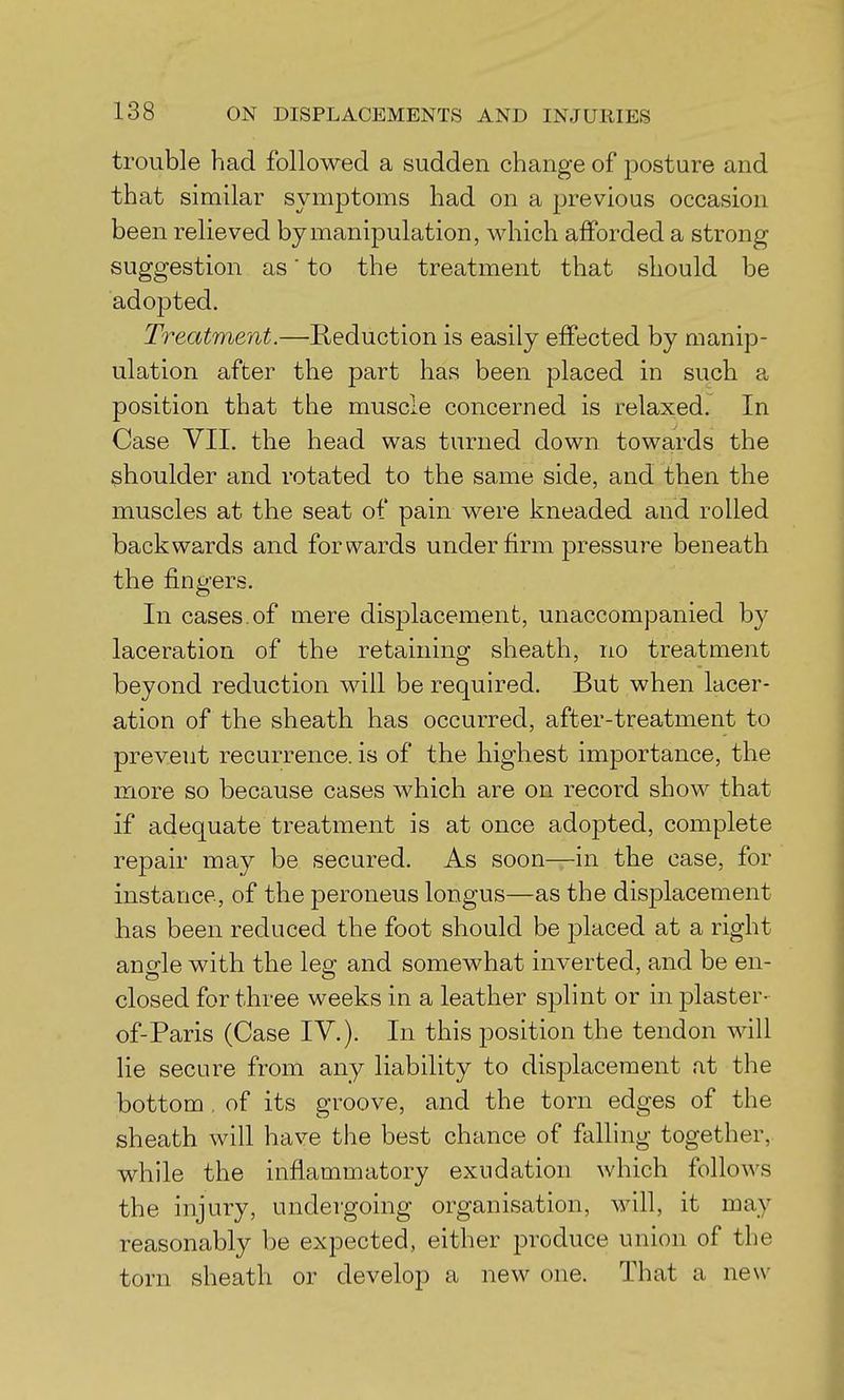 trouble had followed a sudden change of posture and that similar symptoms had on a previous occasion been relieved by manipulation, which afforded a strong suggestion as to the treatment that should be adopted. Treatment.—Reduction is easily effected by manip- ulation after the part has been placed in such a position that the muscle concerned is relaxed. In Case VII. the head was turned down towards the shoulder and rotated to the same side, and then the muscles at the seat of pain were kneaded and rolled backwards and forwards under firm pressure beneath the fingers. In cases, of mere displacement, unaccompanied by laceration of the retaining sheath, no treatment beyond reduction will be required. But when lacer- ation of the sheath has occurred, after-treatment to prevent recurrence, is of the highest importance, the more so because cases which are on record show that if adequate treatment is at once adopted, complete repair may be secured. As soon—in the case, for instance, of the peroneus longus—as the displacement has been reduced the foot should be placed at a right angle with the leg and somewhat inverted, and be en- closed for three weeks in a leather splint or in plaster- of-Paris (Case IV.). In this position the tendon will lie secure from any liability to displacement at the bottom . of its groove, and the torn edges of the sheath will have the best chance of falling together, while the inflammatory exudation which follows the injury, undergoing organisation, will, it may reasonably be expected, either produce union of the torn sheath or develop a new one. That a new