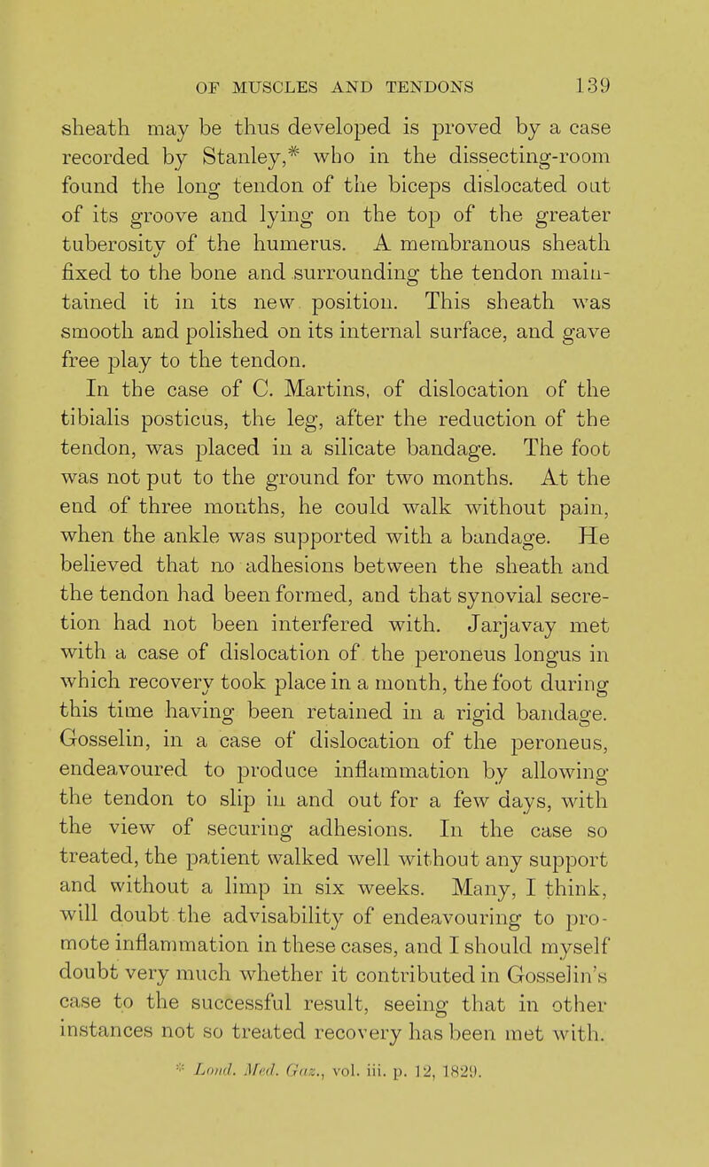 sheath may be thus developed is proved by a case recorded by Stanley,* who in the dissecting-room found the long tendon of the biceps dislocated oat of its groove and lying on the top of the greater taberositv of the humerus. A membranous sheath fixed to the bone and surrounding the tendon main- tained it in its new position. This sheath was smooth and polished on its internal surface, and gave free play to the tendon. In the case of C. Martins, of dislocation of the tibialis posticus, the leg, after the reduction of the tendon, was placed in a silicate bandage. The foot was not put to the ground for two months. At the end of three months, he could walk without pain, when the ankle was supported with a bandage. He believed that no adhesions between the sheath and the tendon had been formed, and that synovial secre- tion had not been interfered with. Jarjavay met with a case of dislocation of the peroneus longus in which recovery took place in a month, the foot during this time having been retained in a rigid bandage. Gosselin, in a case of dislocation of the peroneus, endeavoured to produce inflammation by allowing the tendon to slip in and out for a few days, with the view of securing adhesions. In the case so treated, the patient walked well without any support and without a limp in six weeks. Many, I think, will doubt the advisability of endeavouring to pro- mote inflammation in these cases, and I should myself doubt very much whether it contributed in Gosselin's case to the successful result, seeing that in other instances not so treated recovery has been met with. Loud Mad. Gaz., vol. iii. p. 12, 182'.).