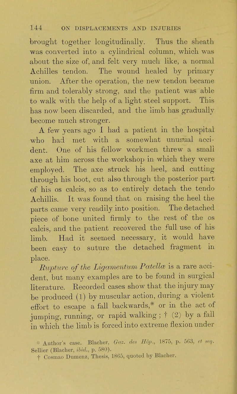 brought together longitudinally. Thus the sheath was converted into a cylindrical column, which was about the size of, and felt very much like, a normal Achilles tendon. The wound healed by primary- union. After the operation, the new tendon became firm and tolerably strong, and the patient was able to walk with the help of a light steel support. This has now been discarded, and the limb has gradually become much stronger. A few years ago I had a patient in the hospital who had met with a somewhat unusual acci- dent. One of his fellow workmen threw a small axe at him across the workshop in which they were employed. The axe struck his heel, and cutting- through his boot, cut also through the posterior part of his OS calcis, so as to entirely detach the tendo Achillis. It was found that on raising the heel the parts came very readily into position. The detached piece of bone united firmly to the rest of the os calcis, and the patient recovered the full use of his limb. Had it seemed necessary, it would have been easy to suture the detached fragment in place. Rupture of the Ligamentum PatelloB is a rare acci- dent, but many examples are to be found in surgical literature. Recorded cases show that the injury may be produced (l) by muscular action, during a violent effort to escape a fall backwards,* or in the act of jumping, running, or rapid walking ; t (2) by a fall in which the limb is forced into extreme flexion under =:= Author's case. Blacher, Gnz. (Ick Hup., 1875, p. 5(53, et xnj. Sellier (Blacher, Ibid., p. 580). t Cosraao Dumenz, Thesis, 1805, quoted by BUicher.