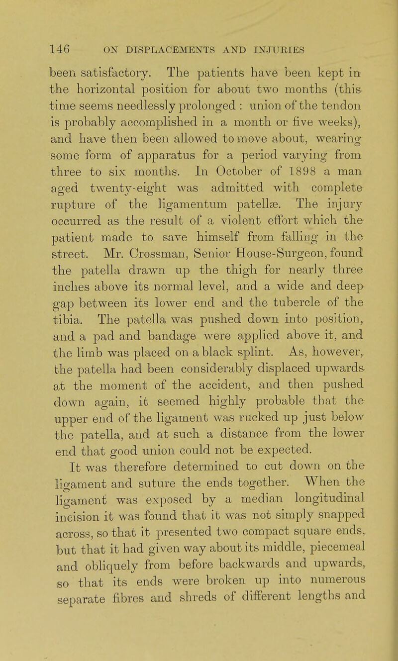 been satisfactory. The patients have been kept in the horizontal position for about two months (this time seems needlessly prolonged : union of the tendon is probably accomplished in a month or five weeks), and have then been allowed to move about, wearing- some form of apparatus for a period varying from three to six months. In October of 1898 a man aged twenty-eight was admitted with complete rupture of the ligamentum patellae. The injury occurred as the result of a violent effort which the- patient made to save himself from falling in the street. Mr. Grossman, Senior House-Surgeon, found the patella drawn up the thigh for nearly three inches above its normal level, and a wide and deep gap between its lower end and the tubercle of the tibia. The patella was pushed down into position,, and a pad and bandage were applied above it, and the limb was placed on a black splint. As, however, the patella had been considerably displaced upwards at the moment of the accident, and then pushed down again, it seemed highly probable that the upper end of the ligament was rucked up just beloAv the patella, and at such a distance from the lower end that good union could not be expected. It was therefore determined to cut down on the ligament and suture the ends together. When the ligament was exposed by a median longitudinal incision it was found that it was not simply snapped across, so that it presented two compact square ends, but that it had given way about its middle, piecemeal and obliquely from before backwards and upwards, so that its ends w^ere broken up into numerous separate fibres and shreds of different lengths and