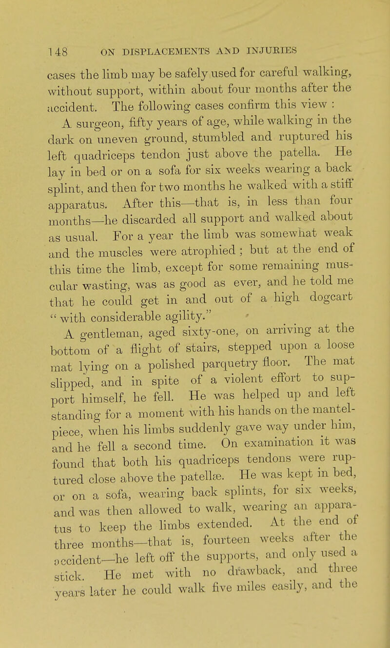 cases the limb may be safely used for careful walking, without support, within about four months after the accident. The following cases confirm this view : A surgeon, fifty years of age, while walking in the dark on uneven ground, stumbled and ruptured his left quadriceps tendon just above the patella. He lay in bed or on a sofa for six weeks wearing a back splint, and then for two months he walked with a stiff apparatus. After this—that is, in less than four months—he discarded all support and walked about as usual. For a year the hmb was somewhat weak and the muscles were atrophied ; but at the end of this time the limb, except for some remaining mus- cular wasting, was as good as ever, and he told me that he could get in and out of a high dogcart  with considerable agility. A gentleman, aged sixty-one, on arriving at the bottom of a flight of stairs, stepped upon a loose mat lying on a poHshed parquetry floor. The mat shpped, and in spite of a violent effort to sup- port himself, he fell. He was helped up and left standing for a moment with his hands on the mantel- piece, when his limbs suddenly gave way under him, and he fell a second time. On examination it was found that both his quadriceps tendons were rup- tured close above the patellae. He was kept in bed, or on a sofa, wearing back splints, for six weeks, and was then allowed to walk, wearing an appara-^ tus to keep the limbs extended. At the end of three months—that is, fourteen weeks after the accident-he left off the supports, and only used a stick He met with no drawback, and three years later he could walk five miles easily, and the