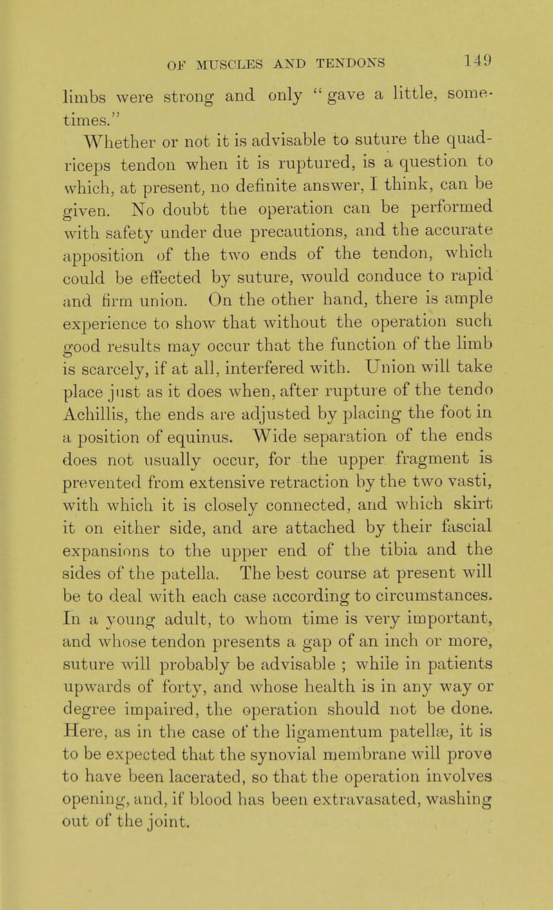limbs were strong and only  gave a little, some- times. Whether or not it is advisable to suture the quad- riceps tendon when it is ruptured, is a question to which, at present, no definite answer, I think, can be given. No doubt the operation can be performed with safety under due precautions, and the accurate apposition of the two ends of the tendon, which could be effected by suture, would conduce to rapid and firm union. On the other hand, there is ample experience to show that without the operation such good results may occur that the function of the limb is scarcely, if at all, interfered with. Union will take place just as it does when, after rupture of the tendo Achillis, the ends are adjusted by placing the foot in a position of equinus. Wide separation of the ends does not usually occur, for the upper fragment is prevented from extensive retraction by the two vasti, with which it is closely connected, and which skirt it on either side, and are attached by their fascial expansions to the upper end of the tibia and the sides of the patella. The best course at present will be to deal with each case according to circumstances. In a young adult, to whom time is very important, and whose tendon presents a gap of an inch or more, suture will probably be advisable ; while in patients upwards of forty, and whose health is in any way or degree impaired, the operation should not be done. Here, as in the case of the ligamentum patellae, it is to be expected that the synovial membrane will prove to have been lacerated, so that the operation involves opening, and, if blood has been extravasated, washing out of the joint.