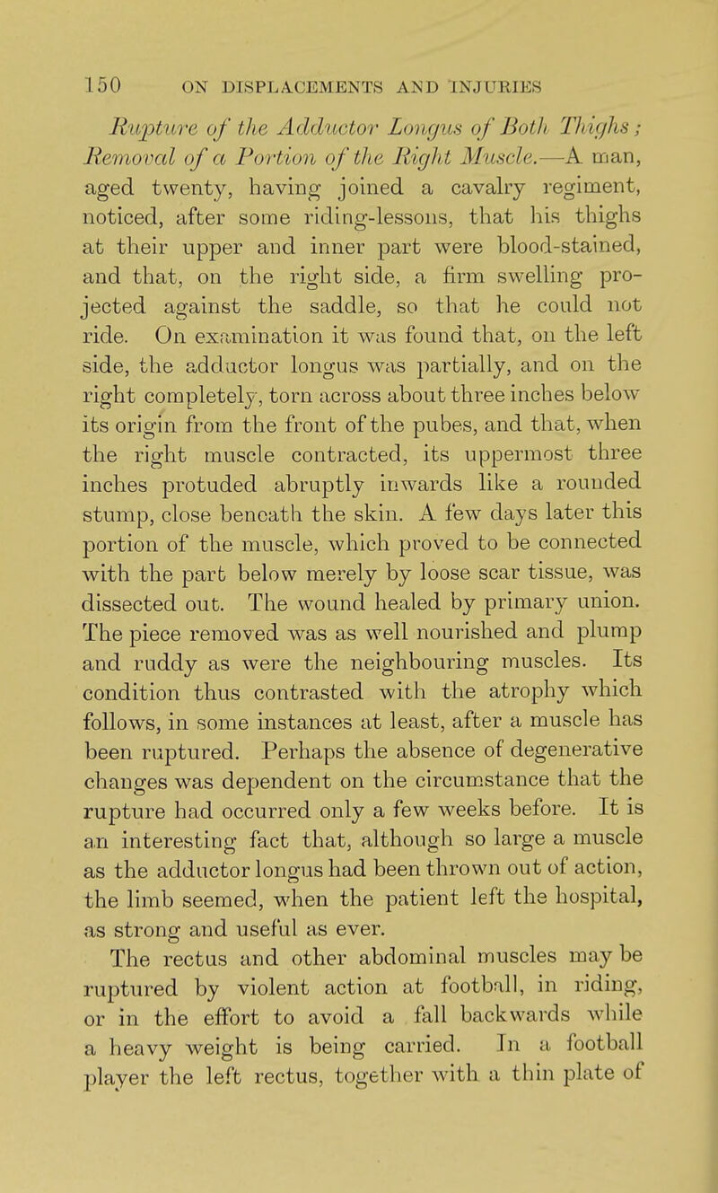 Rupture of the Adductor Longus of Both Thighs; Removal of a Portion of the Right Muscle.—A man, aged twenty, having joined a cavalry i noticed, after some riding-lessons, tliat his tliighs at their upper and inner part were blood-stained, and that, on the right side, a firm swelling pro- jected against the saddle, so that he could not ride. On examination it was found that, on the left side, the adductor longus was partially, and on the right completely, torn across about three inches below its origin from the front of the pubes, and that, when the right muscle contracted, its uppermost three inches protuded abruptly inwards like a rounded stump, close beneath the skin. A few days later this portion of the muscle, which proved to be connected with the part below merely by loose scar tissue, was dissected out. The wound healed by primary union. The piece removed was as well nourished and plump and ruddy as were the neighbouring muscles. Its condition thus contrasted with the atrophy which follows, in some instances at least, after a muscle has been ruptured. Perhaps the absence of degenerative changes was dependent on the circumstance that the rupture had occurred only a few weeks before. It is a.n interesting fact that, although so large a muscle as the adductor longus had been thrown out of action, the limb seemed, when the patient left the hospital, as strong and useful as ever. The rectus and other abdominal muscles may be ruptured by violent action at football, in riding, or in the effort to avoid a fall backwards while a heavy weight is being carried. In a football player the left rectus, together with a thin plate of