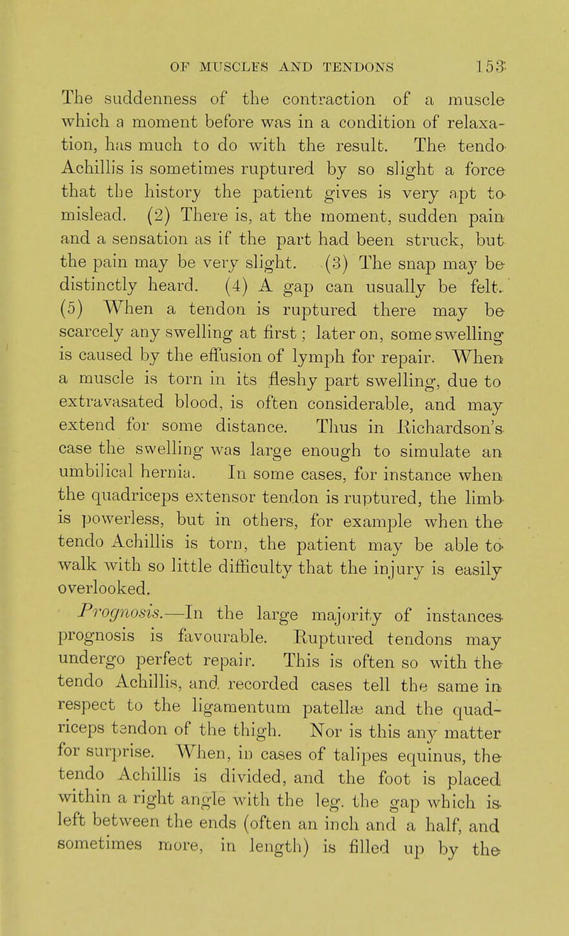 The suddenness of the contraction of a muscle which a moment before was in a condition of relaxa- tion, has much to do with the result. The tendo Achillis is sometimes ruptured by so slight a force that the history the patient gives is very a,pt to- mislead. (2) There is, at the moment, sudden pain and a sensation as if the part had been struck, but the pain may be very slight. (3) The snap may her distinctly heard. (4) A gap can usually be felt. (5) When a tendon is ruptured there may b& scarcely any swelling at first; later on, some swelling is caused by the effusion of lymph for repair. When a muscle is torn in its fleshy part swelling, due to extravasated blood, is often considerable, and may extend for some distance. Thus in Ilichardson's case the swelling was large enough to simulate an umbilical hernia. In some cases, for instance when the quadriceps extensor tendon is ruptured, the limb is powerless, but in others, for examjDle when the tendo Achillis is torn, the patient may be able to- walk with so little difficulty that the injury is easily overlooked. Prognosis.—In the large majority of instances- prognosis is favourable. Ruptured tendons may undergo perfect repair. This is often so with the tendo Achillis, and recorded cases tell the same in, respect to the ligaraentum patellee and the quad- riceps tendon of the thigh. Nor is this an}^ matter for surprise. When, in cases of talipes equinus, the tendo Achillis is divided, and the foot is placed within a right angle with the leg. the gap which is- left between the ends (often an inch and a half, and sometimes more, in length) is filled up by the