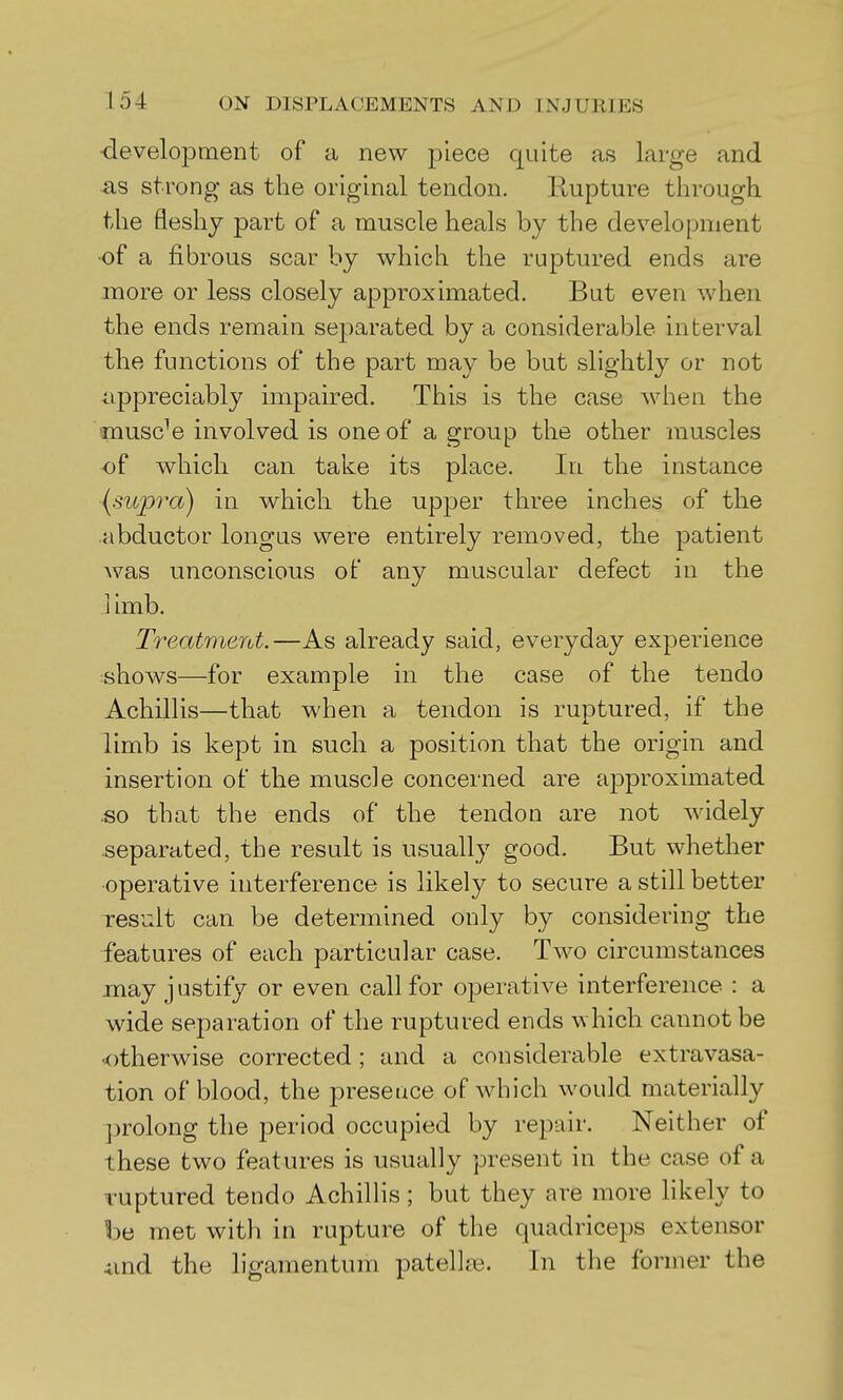 •develojDtnent of a new piece quite as large and strong as the original tendon. Rupture through the fleshy part of a muscle heals by the development ■of a fibrous scar by which the ruptured ends are more or less closely approximated. But even when the ends remain separated by a considerable interval the functions of the part may be but slightly or not iippreciably impaired. This is the case when the •muscle involved is one of a group the other muscles of which can take its place. In the instance {supra) in which the upper three inches of the abductor longus were entirely removed, the patient was unconscious of any muscular defect in the ] imb. Treatment.—As already said, everyday experience shows—for example in the case of the tendo Achillis—that when a tendon is ruptured, if the limb is kept in such a position that the origin and insertion of the muscle concerned are approximated .so that the ends of the tendon are not widely separated, the result is usually good. But whether operative interference is likely to secure a still better result can be determined only by considering the features of each particular case. Two circumstances may justify or even call for operative interference : a wide separation of the ruptured ends which cannot be ■otherwise corrected; and a considerable extravasa- tion of blood, the presence of which would materially prolong the period occupied by repair. Neither of these two features is usually present in the case of a ruptured tendo AchilHs; but they are more likely to be met with in rupture of the quadriceps extensor 4md the ligamentum patelhe. In the former the