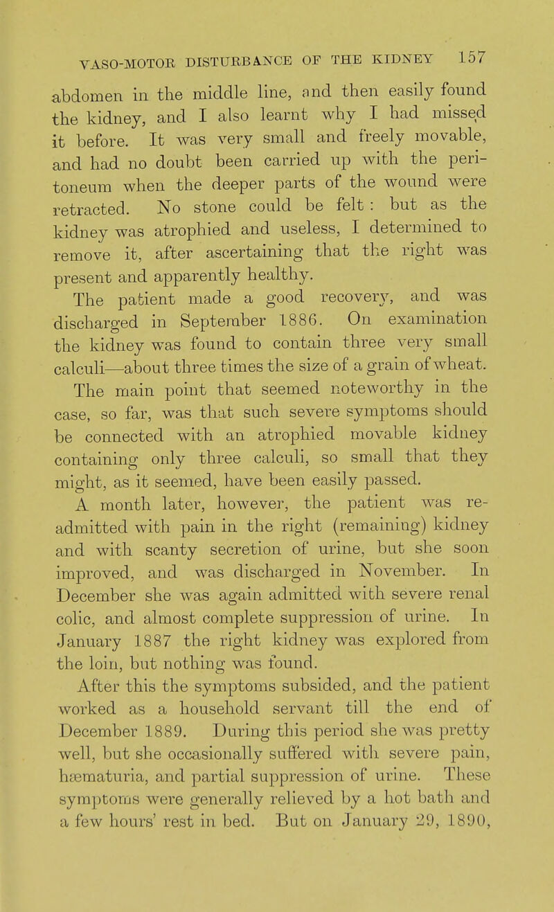 abdomen in the middle line, and then easily found the kidney, and I also learnt why I had missed it before. It was very small and freely movable, and had no doubt been carried up with the peri- toneum when the deeper parts of the wound were retracted. No stone could be felt : but as the kidney was atrophied and useless, I determined to remove it, after ascertaining that the right was present and apparently healthy. The patient made a good recovery, and was discharged in September 1886. On examination the kidney was found to contain three very small calculi—about three times the size of a grain of Avheat. The main point that seemed noteworthy in the case, so far, was that such severe symptoms should be connected with an atrophied movable kidney containing only three calculi, so small that they might, as it seemed, have been easily passed. A month later, however, the patient was re- admitted with pain in the right (remaining) kidney and with scanty secretion of urine, but she soon improved, and was discharged in November. In December she was again admitted with severe renal colic, and almost complete suppression of urine. In January 1887 the right kidney was explored from the loin, but nothing was found. After this the symptoms subsided, and the patient worked as a household servant till the end of December 1889. During this period she was pretty well, but she occasionally suffered with severe pain, haematuria, and partial suppression of urine. These symptoms were generally relieved by a hot bath and a few hours' rest in bed. But on January 29, 1890,