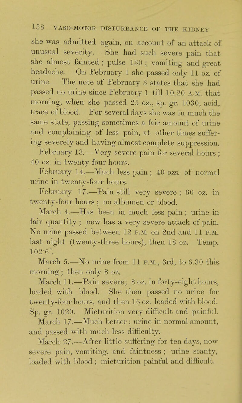 she was admitted again, on account of an attack of unusual severity. She had such severe pain that she almost fainted ; pulse 130 ; vomiting and great headache. On February 1 she passed only 11 oz. of urine. The note of February 3 states that she had passed no urine since February 1 till 10.20 A.M. that morning, when she passed 25 oz., sp. gr. 1030, acid, trace of blood. For several days she was in much the same state, passing sometimes a fair amount of urine and complaining of less pain, at other times suffer- ing severely and having almost complete suppression. February 13.—Very severe pain for several hours ; 40 oz. in twenty-four hours. February 14.—Much less pain ; 40 ozs. of normal urine in twenty-four hours. February 17.—Pain still very severe ; 60 oz. in twenty-four hours ; no albumen or blood. March 4.—Has been in much less pain ; urine in fair quantity ; now has a very severe attack of pain. No urine passed between 12 p.m. on 2nd and 11 p.m. last night (twenty-three hours), then 18 oz. Temp. 102-6°. March 5.—No urine from 11 p.m., 3rd, to 6.30 this morning; then only 8 oz. March 11.—Pain severe; 8 oz. in forty-eight hours, loaded with blood. She then j^assed no urine for twenty-four hours, and then 16 oz. loaded with blood. Sp. gr. 1020. Micturition very difficult and painful. March 17.—Much better; urine in normal amount, and passed with much less difficulty. March 27.—After little suffering for ten days, now severe pain, vomiting, and faintness ; urine scanty, loaded with blood ; micturition painful and difficult.