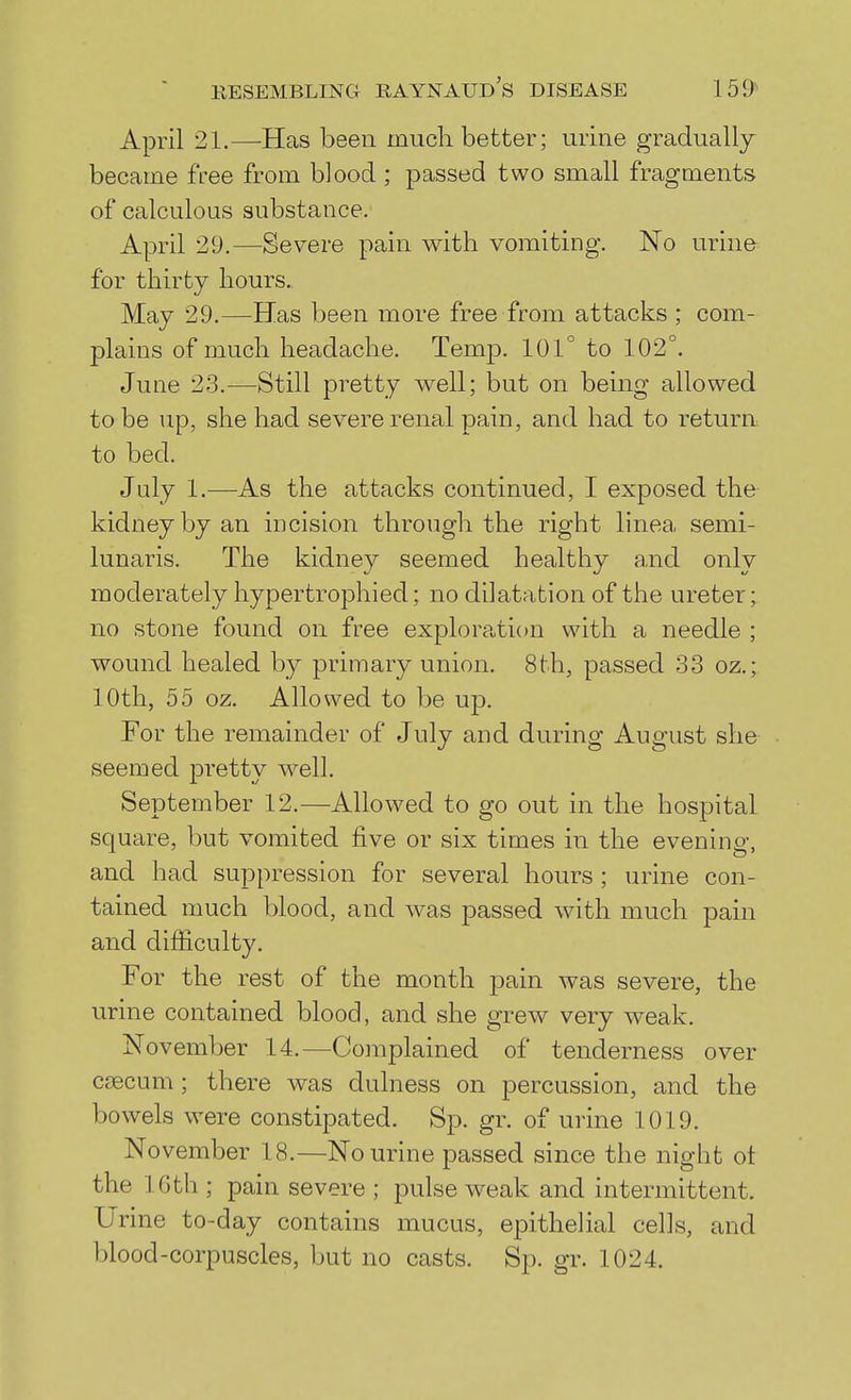 April 21.—Has been much better; urine gradually became free from blood ; passed two small fragments of calculous substance. April 29.—Severe pain with vomiting. No urine for thirty hours. May 29.—Has been more free from attacks ; com- plains of much headache. Temp. 101° to 102°. June 23.—Still pretty well; but on being allowed to be up, she had severe renal pain, and had to return to bed. July 1.—As the attacks continued, I exposed the kidney by an incision through the right linea semi- lunaris. The kidney seemed healthy and only moderately hypertrophied; no dilatation of the ureter; no stone found on free exploration with a needle ; wound healed by primary union. 8th, passed 33 oz.; 10th, 55 oz. Allowed to be up. For the remainder of July and during August she seemed pretty well. September 12.—Allowed to go out in the hospital square, but vomited five or six times in the evening, and had suppression for several hours ; urine con- tained much blood, and was passed with much pain and difficulty. For the rest of the month pain was severe, the urine contained blood, and she grew very weak. November 14.—Complained of tenderness over caecum; there was dulness on percussion, and the bowels were constipated. Sp. gr. of urine 1019. November 18.—No urine passed since the night ot the 16th ; pain severe ; pulse weak and intermittent. Urine to-day contains mucus, epithelial cells, and blood-corpuscles, but no casts. Sp. gr. 1024.