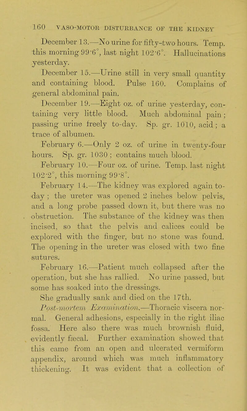 December 13.—No urine for fifty-two hours. Temp, this morning 99'6°, last night 102-6°. Hallucinations yesterday. December 15.—Urine still in very small quantity and containing blood. Pulse 160. Complains of general abdominal pain. December 19.—Eight oz. of urine yesterday, con- taining very little blood. Much abdominal pain; passing urine freely to-day. Sp. gr. 1010, acid; a trace of albumen. February 6.—Only 2 oz. of urine in twenty-four hours. Sp.gr. 1030; contains much blood. February 10.—Four oz. of urine. Temp, last night 102-2°, this morning 99-8°. February 14,—The kidney was explored again to- day ; the ureter was oj^ened 2 inches below pelvis, and a long probe passed down it, but there was no obstruction. The substance of the kidney was then incised, so that the pelvis and calicos could be explored with the finger, but no stone was found. The oj)ening in the ureter was closed with two fine sutures. February 16.—Patient much collapsed after the operation, but she has rallied. No urine passed, but some has soaked into the dressings. She gradually sank and died on the 17th. Post-mo7'tem Examination.—Thoracic viscera nor- mal. General adhesions, esiDOcially in the right iliac fossa. Here also there was much brownish fluid, evidently faecal. Further examination showed that this came from an open and ulcerated vermiform appendix, around which was mach inflammatory thickenin-. It was evident that a collection of