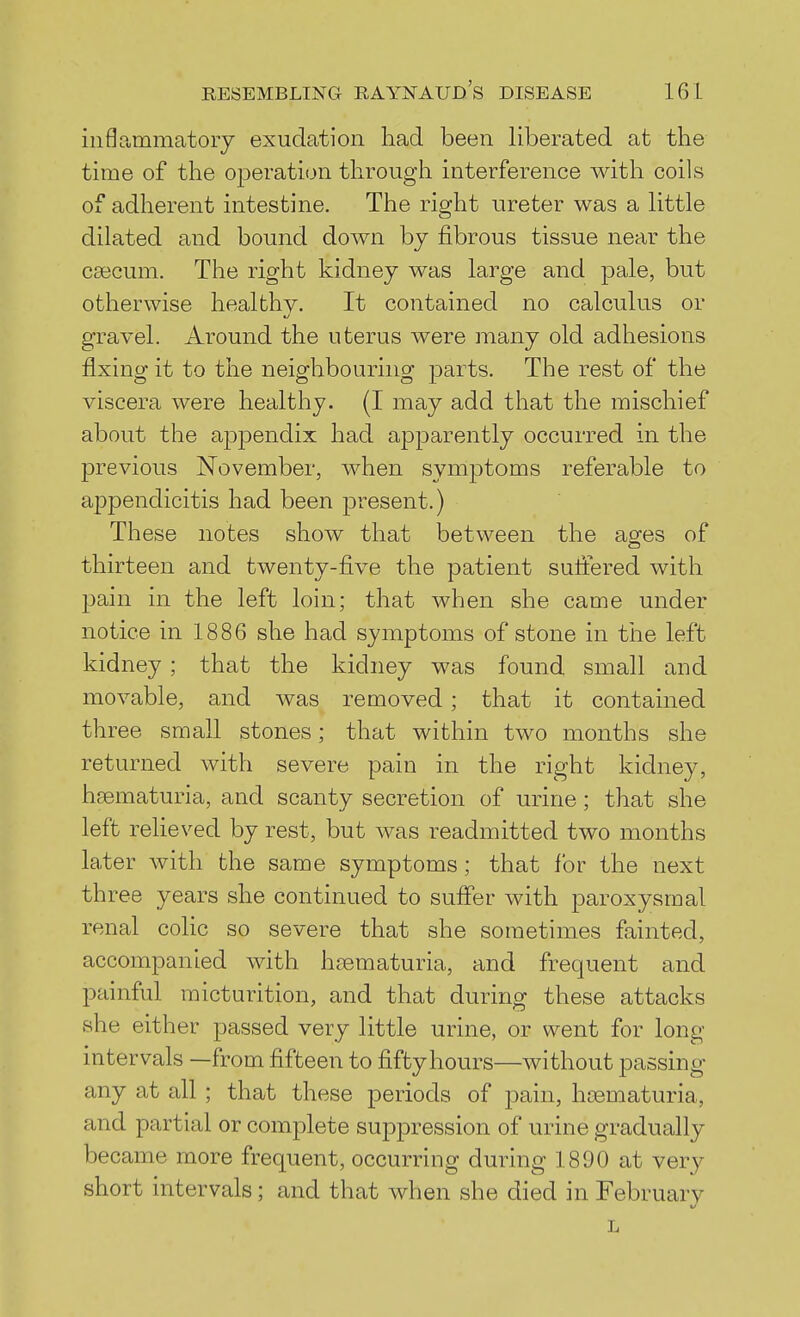 inflammatory exudation had been liberated at the time of the operation through interference with coils of adherent intestine. The right ureter was a little dilated and bound down by fibrous tissue near the caecum. The right kidney was large and pale, but otherwise healthy. It contained no calculus or gravel. Around the uterus were many old adhesions fixing it to the neighbouring parts. The rest of the viscera were healthy. (I may add that the mischief about the appendix had apparently occurred in the previous November, when symptoms referable to appendicitis had been present.) These notes show that between the ao^es of thirteen and twenty-five the patient suffered with pain in the left loin; that when she came under notice in 1886 she had symptoms of stone in the left kidney ; that the kidney was found small and movable, and was removed; that it contained three small stones; that within two months she returned with severe pain in the right kidney, hematuria, and scanty secretion of urine; that she left relieved by rest, but was readmitted two months later with the same symptoms; that for the next th ree years she continued to suffer with paroxysmal renal colic so severe that she sometimes fainted, accompanied with heematuria, and frequent and painful micturition, and that during these attacks she either passed very little urine, or went for long intervals —from fifteen to fifty hours—without passing any at all; that these periods of pain, hsematuria, and partial or complete suppression of urine gradually became more frequent, occurring during 1890 at very short intervals ; and that when she died in February L