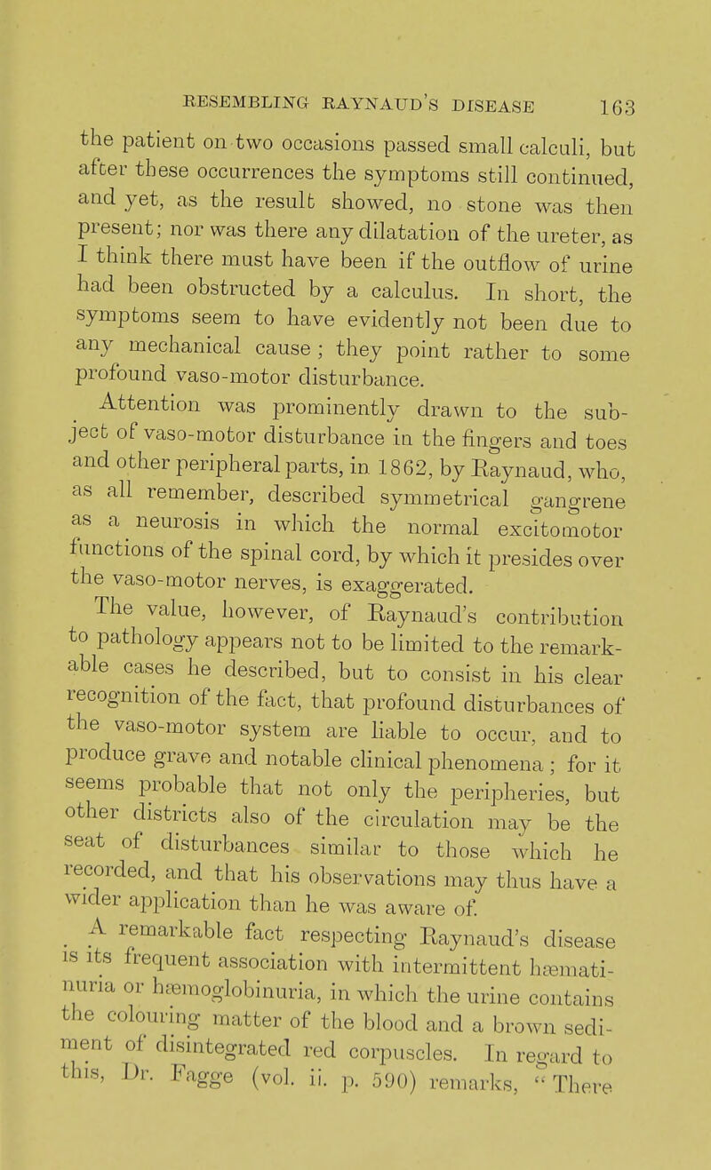 the patient on two occasions passed small calculi, but after these occurrences the symptoms still continued, and yet, as the result showed, no stone was then present; nor was there any dilatation of the ureter, as I think there must have been if the outflow of urme had been obstructed by a calculus. In short, the symptoms seem to have evidently not been due to any mechanical cause ; they point rather to some profound vaso-motor disturbance. Attention was prominently drawn to the sub- ject of vaso-motor disturbance in the fingers and toes and other peripheral parts, in 1862, by Eaynaud, wdio, as all remember, described symmetrical gangrene as a neurosis in which the normal excitomotor functions of the spinal cord, by which it presides over the vaso-motor nerves, is exaggerated. The value, however, of Eaynaud's contribution to pathology appears not to be limited to the remark- able cases he described, but to consist in his clear recognition of the fact, that profound disturbances of the vaso-motor system are liable to occur, and to produce grave and notable cHnical phenomena ; for it seems probable that not only the peripheries, but other districts also of the circulation may be the seat of disturbances similar to those which he recorded, and that his observations may thus have a wider application than he was aware of A remarkable fact respecting Pwaynaud's disease IS Its frequent association with intermittent hasmati- nuria or hc^moglobinuria, in which the urine contains the colouring matter of the blood and a brown sedi- ment of disintegrated red corpuscles. In regard to this, Dr. Fagge (vol. ii. p. 590) remarks,  There