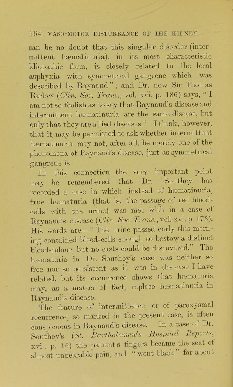 can be no doubt that this singular disorder (inter- mittent hsematinuria), in its most characteristic idiopathic form, is closely related to the local asphyxia with symmetrical gangrene which was described by Raynaud ; and Dr. now Sir Thomas Barlow {Clin. Soc. Trans., vol. xvi. p. 186) says, I am not so foolish as to say that Raynaud's disease and intermittent hsematinuria are the same disease, but only that they are allied diseases. I think, however, that it may be permitted to ask whether intermittent h£ematinuria may not, after all, be merely one of the phenomena of Raynaud's disease, just as symmetrical gangrene is. In this connection the very important point may be remembered that Dr. Southey has recorded a case in which, instead of hfematinuria, true hajmaturia (that is, the passage of red blood- cells with the urine) was met with in a case of Raynaud's disease [Clin. Soc. Trans., yo\. xvi. p. 173). His words are— The urine passed early this morn- ing contained blood-cells enough to bestow a distinct blood-colour, but no casts could be discovered. The hfematuria in Dr. Southey's case was neither so free nor so persistent as it was in the case I have related, but its occurrence shows that htematuria may, as a matter of fact, replace ha^matinuria in Raynaud's disease. The feature of intermittence, or of paroxysmal recurrence, so marked in the present case, is often conspicuous in Raynaud's disease. In a case of Dr. Southey's (St. Bartlwlomeiv s Hospital ReiJorts,^ xvi., 1). 16) the patient's fingers became the seat of almost unbearable pain, and ''went black for about