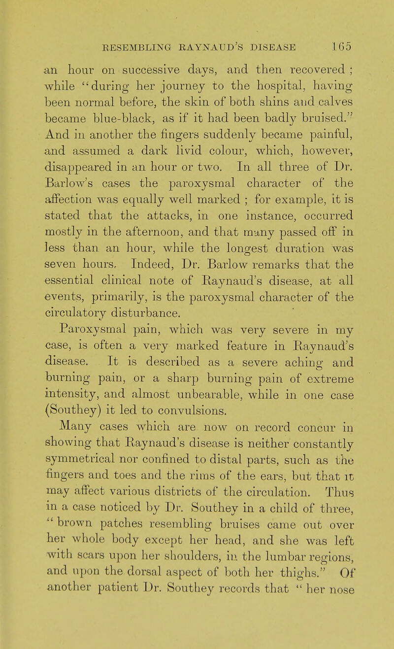 an lioar on successive days, and then recovered ; while ''during her journey to tlie hospital, having been normal before, the skin of both shins and calves became blue-black, as if it had been badly bruised. And in another the fingers suddenly became painful, and assumed a dark livid colour, which, however, disappeared in an hour or two. In all three of Dr. Barlow's cases the paroxysmal character of the affection was equally well marked ; for example, It is stated that the attacks, in one instance, occurred mostly in the afternoon, and that many passed off in less than an hour, while the lono^est duration was seven hours. Indeed, Dr. Barlow remarks that the essential clinical note of Raynaud's disease, at all events, primaril}'-, is the paroxysmal character of the circulatory disturbance. Paroxysmal pain, which was very severe in my case, is often a very marked feature in Baynaud's disease. It is described as a severe aching and burning pain, or a sharp burning pain of extreme intensity, and almost unbearable, while in one case (Southey) it led to convulsions. Many cases which are now on record concur in showing that Baynaud's disease is neither constantly symmetrical nor confined to distal parts, such as the fingers and toes and the rims of the ears, but that it may affect various districts of the circulation. Thus in a case noticed by Dr. Southey in a child of three,  brown patches resembling bruises came out over her whole body except her head, and she was left with scars upon her shoulders, in the lumbar regions, and upon the dorsal aspect of both her thighs. Of another patient Dr. Southey records that  her nose