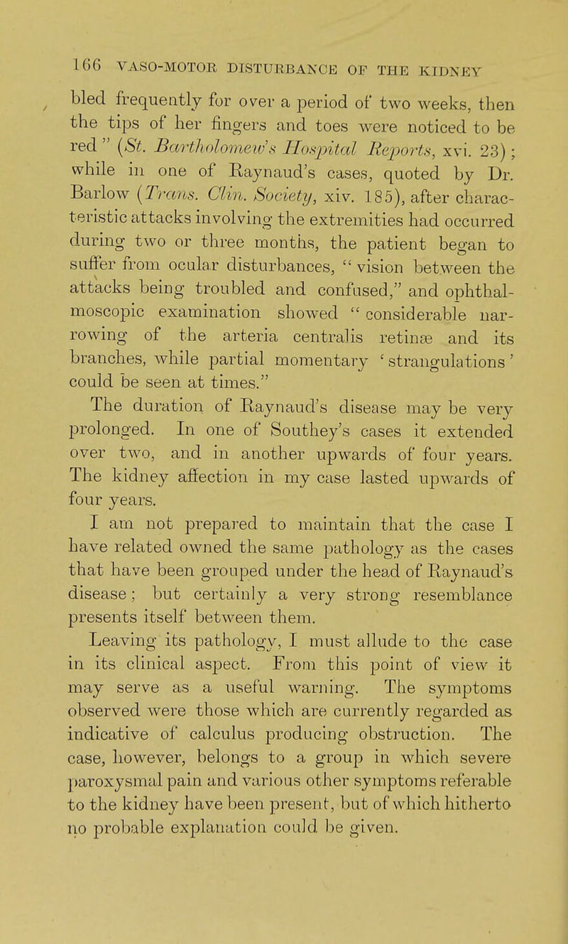 ^ bled frequently for over a period of two weeks, then the tips of her fingers and toes were noticed to be red  (St. Bartholomew's Hosjntal Repoi-ts, xvi. 23); while in one of Raynaud's cases, quoted by Dr. Barlow [Trans. Clin. Society, xiv. 185), after charac- teristic attacks involving the extremities had occurred during two or three months, the patient began to suffer from ocular disturbances,  vision between the attacks being troubled and confused, and ophthal- moscopic examination showed  considerable nar- rowing of the arteria centralis retinse and its branches, while partial momentary ' strangulations' could be seen at times. The duration of Raynaud's disease may be very prolonged. In one of Southey's cases it extended over two, and in another upwards of four years. The kidney affection in my case lasted upwards of four years. I am not prepared to maintain that the case I have related owned the same pathology as the cases that have been grouped under the head of Raynaud's disease; but certainly a very strong resemblance presents itself between them. Leaving its pathology, I must allude to the case in its clinical asj^ect. From this point of view it may serve as a useful warning. The symptoms observed were those which are currently regarded as indicative of calculus producing obstruction. The case, however, belongs to a group in which severe ])aroxysmal pain and various other symptoms referable to the kidney have been present, but of which hitherto no probable explanation could, be given.