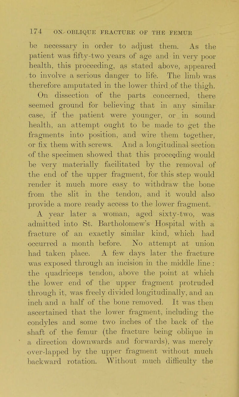 be necessary in order to adjust them. As the patient was fifty-two years of age and in very poor health, this jDroceeding, as stated above, appeared to involve a serious danger to life. The limb was therefore amputated in the lower third.of the thigh. On dissection of the parts concerned, there seemed ground for believing that in any similar case, if the patient were younger, or in sound health, an attempt ought to be made to get the fragments into position, and wire them together, or fix them with screws. And a longitudinal section of the specimen showed that this proceeding would be very materially facilitated by the removal of the end of the upper fragment, for this step would render it much more easy to withdraw the bone from the slit in the tendon, and it would also provide a more ready access to the lower fragment. A year later a woman, aged sixty-two, was admitted into St. Bartholomew's Hospital with a fracture of an exactly similar kind, which had occurred a month before. No attempt at union had taken place. A few days later the fracture was exposed through an incision in the middle line : the quadriceps tendon, above the point at which the lower end of the upper fragment protruded through it, was freely divided longitudinally, and an inch and a half of the bone removed. It was then ascertained that the lower fragment, including the condyles and some two inches of the back of the shaft of the femur (the fracture being oblique in a direction downwards and forwards), was merely over-lapped by the upper fragment without much backward rotation. Without much difiiculty the