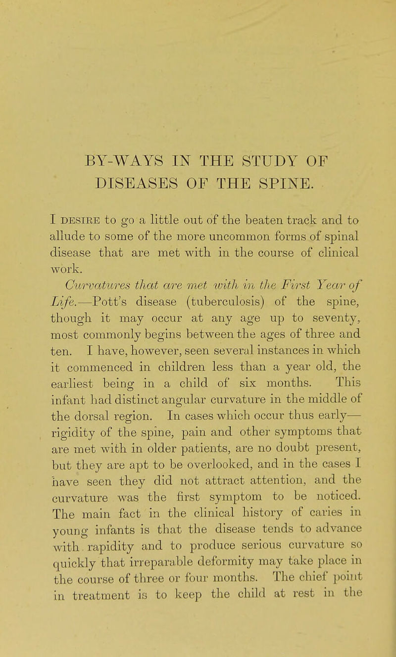 BY-WAYS IN THE STUDY OF DISEASES OF THE SPINE. I DESIRE to go a little out of the beaten track and to allude to some of the more uncommon forms of spinal disease that are met with in the course of clinical work. Curvatures that are met tvith in the First Year of Life.—Pott's disease (tuberculosis) of the spine, though it may occur at any age up to seventy, most commonly begins between the ages of three and ten. I have, however, seen several instances in which it commenced in children less than a year old, the earliest being in a child of six months. This infant had distinct angular curvature in the middle of the dorsal region. In cases which occur thus early— rigidity of the spine, pain and other symptoms that are met with in older patients, are no doubt present, but they are apt to be overlooked, and in the cases I have seen they did not attract attention, and the curvature was the first symptom to be noticed. The main fact in the clinical history of caries in young infants is that the disease tends to advance with. rapidity and to produce serious curvature so quickly that irreparable deformity may take place in the course of three or four months. The chief point in treatment is to keep the child at rest in the