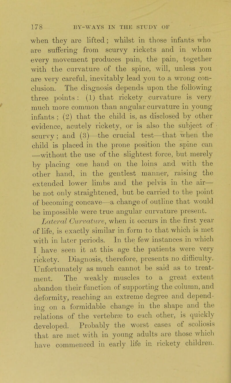 when they are hfted; whilst in those infants who are suffering from scurvy rickets and in whom every movement produces pain, the pain, together with the curvature of the spine, will, unless you are very careful, inevitably lead you to a wrong con- clusion. The diagnosis depends upon the following three points : (1) that rickety curvature is very much more common than angular curvature in young infants ; (2) that the child is, as disclosed by other evidence, acutely rickety, or is also the subject of scurvy ; and (3)—the crucial test—that when the child is placed in the prone position the spine can —without the use of the slightest force, but merely by placing one hand on the loins and with the other hand, in the gentlest manner, raising the extended lower limbs and the pelvis in the air— be not only straightened, but be carried to the point of becoming concave—a change of outline that would be impossible were true angular curvature present. Lateral Curvature, when it occurs in the first year of life, is exactly similar in form to that which is met with in later periods. In the few instances in which I have seen it at this age the patients were very rickety. Diagnosis, therefore, presents no difficulty. Unfortunately as much cannot be said as to treat- ment. The weakly muscles to a great extent abandon their function of supporting the column, and deformity, reaching an extreme degree and depend- ing on a formidable change in the shape and the relations of the vertebrae to each other, is quickly developed. Probably the worst cases of scoliosis that are met with in young adults are those whicli have commenced in early life in rickety children.