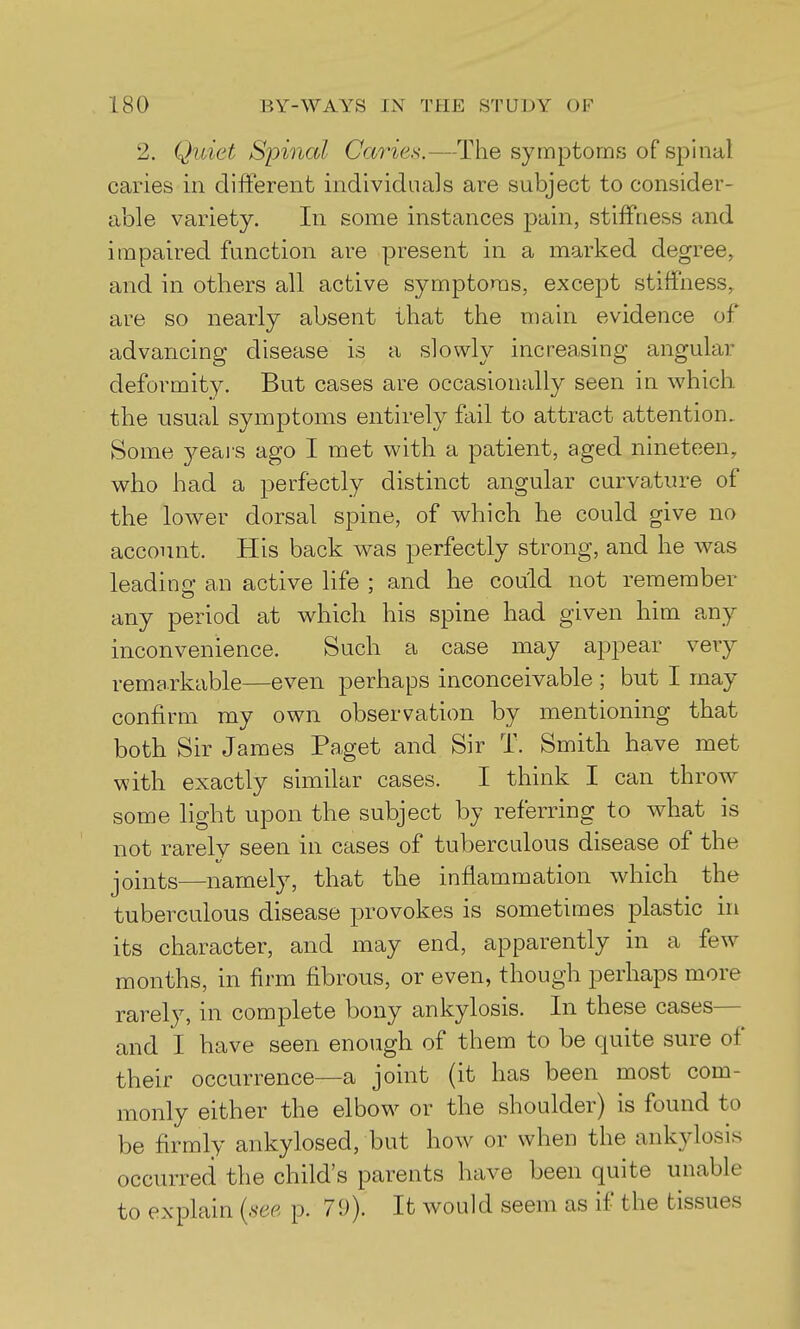 2. Quiet Spinal Caries.—The symptoms of spinal caries in different individuals are subject to consider- able variety. In some instances pain, stiffness and impaired function are present in a marked degree, and in others all active symptoms, except stiffness, are so nearly absent that the main evidence of advancing disease is a slowly increasing angular deformity. But cases are occasionally seen in which the usual symptoms entirely fail to attract attention. Some 3^eai'S ago I met with a patient, aged nineteen, who had a perft3Ctly distinct angular curvature of the lower dorsal spine, of which he could give no account. His back was perfectly strong, and he was leadinp- an active life ; and he could not remember any period at which his spine had given him any inconvenience. Such a case may appear very remarkable—even perhaps inconceivable ; but I may confirm my own observation by mentioning that both Sir James Paget and Sir T. Smith have met with exactly similar cases. I think I can throw some light upon the subject by referring to what is not rarely seen in cases of tuberculous disease of the joints—namely, that the inflammation which the tuberculous disease provokes is sometimes plastic in its character, and may end, apparently in a few months, in firm fibrous, or even, though perhaps more rarely, in complete bony ankylosis. In these cases— and I have seen enough of them to be quite sure of their occurrence—a joint (it has been most com- monly either the elbow or the shoulder) is found to be firmly ankylosed, but how or when the ankylosis occurred the child's parents have been quite unable to explain {see p. 79). It would seem as if the tissues