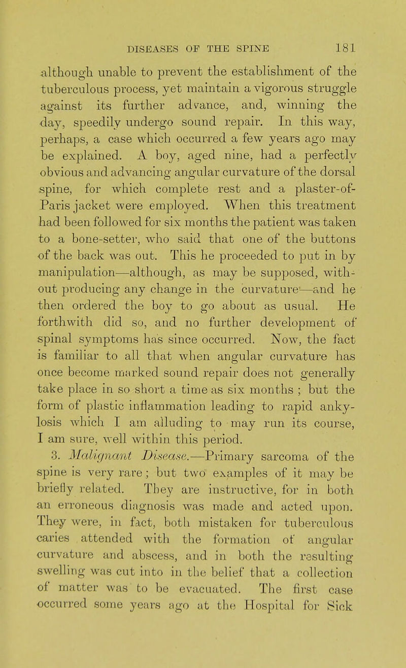 althoiigli unable to prevent the establishment of the tuberculous process, yet maintain a vigorous struggle against its further admnce, and, winning the day, speedily undergo sound repair. In this way, perhaps, a case which occurred a few years ago may be explained. A boy, aged nine, had a perfectly obvious and advancing angular curvature of the dorsal spine, for which comjjlete rest and a plaster-of- Paris jacket were employed. When this treatment had been followed for six months the patient was taken to a bone-setter, who said that one of the buttons of the back was out. This he proceeded to put in by manipulation—although, as may be supjoosed, with- out producing any change in the curva,ture'—and h^ then ordered the boy to go about as usual. He forthwith did so, and no further development of spinal symptoms has since occurred. Now, the fact is familiar to all that when angular curvature has once become marked sound repair does not generally take place in so short a time as six months ; but the form of plastic inflammation leading to rapid anky- losis which I am alluding to may run its course, I am sure, well within this period. 3. Malignant Disease.—Primary sarcoma of the spine is very rare; but two exjamples of it may be briefly related. They are instructive, for in both an erroneous diagnosis was made and acted upon. They were, in fact, both mistaken for tuberculous caries attended with the formation of angular curvature and abscess, and in both the resulting swelling was cut into in the belief that a collection of matter was to be evacuated. The first case occurred some years ago at the Hospital for Sick