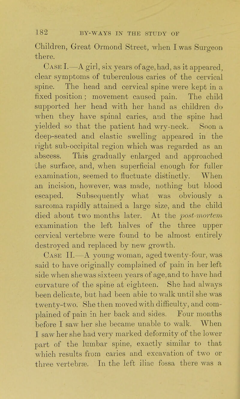 Children, Great Ormond Street, when I was Surgeon there. Case I.—A girl, six years of age, had, as it appeared, clear symptoms of tuberculous caries of the cervical spine. The head and cervical spine were kept in a fixed jDOsition; movement caused pain. The child supported her head with her hand as children do when they have spinal caries, and the spine had yielded so that the patient had wry-neck. Soon a deep-seated and elastic swelling ajDpeared in the right sub-occipital region which was regarded as an abscess. This gradually enlarged and approached the surface, and, when sujDerficial enough for fuller examination, seemed to fluctuate distinctly. When an incision, however, was made, nothing but blood escaped. Subsequently what was obviously a sarcoma rapidly attained a large size, and the child died about two months later. At the j)Ost-mortem examination the left halves of the three upper cervical vertebrse were found to be almost entirely destroyed and replaced by new growth. Case 11.—A young woman, aged twenty-four, was said to have originally complained of pain in her left side when she was sixteen years of age, and to have had curvature of the spine at eighteen. She had always been delicate, but had been able to walk until she was twenty-two. She then moved with difficulty, and com- plained of pain in her back and sides. Four months before I saw her she became unable to walk. When I saw her she had very marked deformity of the lower part of the lumbar spine, exactly similar to that which results from caries and excavation of two or three vertebrce. In the left iliac fossa there was a