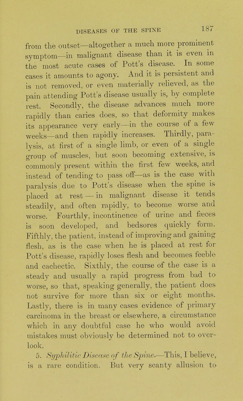 from the outset—altogether a much more prominent symptom in malignant disease than it is even m the most acute cases of Pott's disease. In some cases it amounts to agony. And it is persistent and is not removed, or even materially relieved, as the pain attending Pott's disease usually is, by complete rest. Secondly, the disease advances much more rapidly than caries does, so that deformity makes its appearance very early—in the course of a few weeks—and then rapidly increases. Thirdly, para- lysis, at first of a single limb, or even of a single group of muscles, but soon becoming extensive, is commonly present within the first few weeks, and instead of tending to pass off—as is the case with paralvsis due to Pott's disease when the spine is placed at rest — in malignant disease it tends steadily, and often rnpidly, to become worse and worse. Fourthly, incontinence of urine and faeces is soon developed, and bedsores quickly form. Fifthly, the patient, instead of improving and gaining flesh, as is the case when he is placed at rest for Pott's disease, rapidly loses flesh and becomes feeble and cachectic. Sixthly, the course of the case is a steady and usually a rapid progress from bad to worse, so that, speaking generally, the patient does not survive for more than six or eight months. Lastly, there is in many cases evidence of primary carcinoma in the breast or elsewhere, a circumsta.nce which in any doubtful case he who would avoid mistakes must obviously be determined not to over- look. 5. Syphilitic Disease of the Spine.—This, I beheve, is a rare condition. But very scanty allusion to