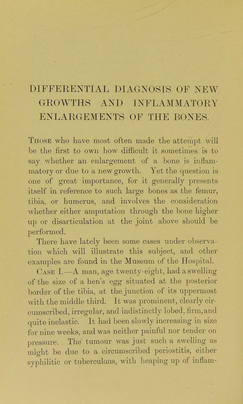 DIFFERENTIAL DIAGNOSIS OF NEW GROWTHS AND INFLAMMATORY ENLARGEMENTS OF THE BONES. Those who have most often made the attempt will be the first to own how difiicult it sometimes is to say whether an enlargement of a bone is inflam- matory or due to a new growth. Yet the question is one of great importance, for it generally presents itself in reference to such large bones as the femur, tibia, or humerus, and involves the consideration whether either amputation through the bone higher up or disarticulation at the joint above should be performed. There have lately been some cases under observa- tion which will illustrate this subject, and other examples are found in the Museum of the Hospital. Case I.—A man, age twenty-eight, had a swelling of the size of a hen's egg situated at the posterior border of the tibia, at the junction of its uppermost with the middle third. It was prominent, clearly cir- cumscribed, irregular, and indistinctly lobed, firm, and quite inelastic. It had been slowly increasing in size for nine weeks, and was neither painful nor tender on pressure. The tumour was just such a swelling as might be due to a circumscribed periostitis, either syphilitic or tuberculous, with heaping up of inflam-