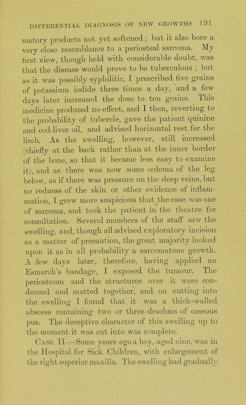 matory products not yet softened; but it also bore a very close resemblance to a periosteal sarcoma. My first view, though held with considerable doubt, was that the disease would prove to be tuberculous ; but as it was possibly syphilitic, I prescribed five grains of potassium iodide three times a day, and a few days later increased the dose to ten grains. This medicine produced no effect, and I then, reverting to the probability of tubercle, gave the patient quinine and cod-liver oil, and advised horizontal rest for the limb. As the swelling, however, still increased (chiefly at the back rather than at the inner border of the bone, so that it became less easy to examine it), and as there was now some oedema of the leg below, as if there was pressure on the deep veins, but no redness of the skin or other evidence of inflam- mation, I grew more suspicious that the case was one of sarcoma, and took the patient in the theatre for consultation. Several members of the staff saw the swelling, and, though all advised exploratory incision as a matter of precaution, the great majority looked upon it as in all probability a sarcomatous growth. A few days later, therefore, having applied an Esmarch's bandage, I exposed the tumour. The periosteum and the structures over it were con- densed and matted together, and on cutting into the swelling I found that it was a thick-walled abscess containing two or three drachms of caseous pus. The deceptive character of this swelling up to the moment it was cut into was complete. Case II.—Some years ago a boy, aged nine, was in the Hospital for Sick Children, with enlargement of the right superior maxilla. The swelling had gradually