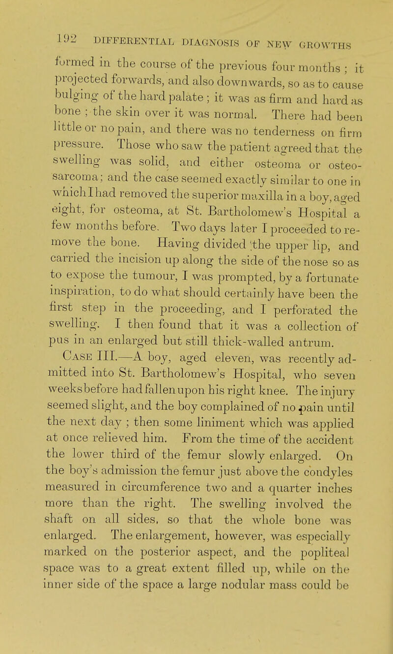 formed in the course of the previous four months ; it projected forwards, and also downwards, so as to cause bulging of the hard palate ; it was as firm and hard as bone ; the skin over it was normal. There had been httleor no pain, and there was no tenderness on firm pressure. Those who saw the patient agreed that the swelling was solid, and either osteolna or osteo- sarcoma; and the case seemed exactly similar to one in whichlhad removed the superior maxilla in a boy, aged eight, for osteoma, at Sfc. Bartholomew's Hospital a few months before. Two days later I proceeded to re- move the bone. Having divided 'the ujDper lip, and carried the incision up along the side of the nose so as to expose the tumour, I was prompted, by a fortunate nispiration, to do what should certainly have been the first step in the proceeding, and I perforated the swelling. I then found that it was a collection of pus in an enlarged but still thick-walled antrum. Case III,—A boy, aged eleven, was recently ad- mitted into St. Bartholomew's Hospital, who seven weeks before had fallen upon his right knee. The injury seemed slight, and the boy complained of no pain until the next day ; then some liniment which was ai3plied at once relieved him. From the time of the accident the lower third of the femur slowly enlarged. On the boy's admission the femur just above the condyles measured in circumference two and a quarter inches more than the right. The swelling involved the shaft on all sides, so that the whole bone was enlarged. The enlargement, however, was especially marked on the posterior aspect, and the popliteal space was to a great extent filled tip, while on the inner side of the space a large nodular mass could be