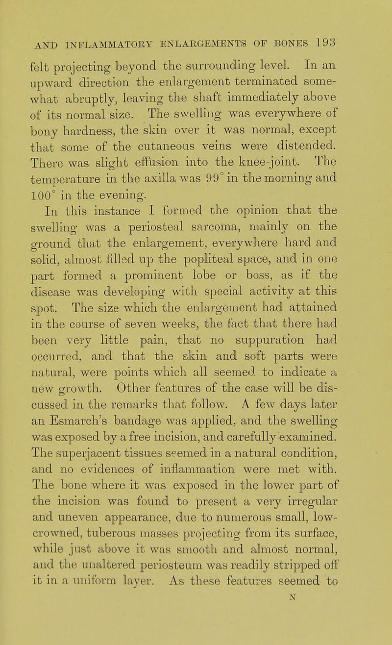 felt projecting beyond the surrounding level. In an upward direction the enlargement terminated some- what abruptly, leaving the shaft immediately above of its normal size. The swelling was everywhere of bony hardness, the skin over it was normal, except that some of the cutaneous veins were distended. There was slight effusion into the knee-joint. The temperature in the axilla was 99° in the morning and 100° in the evening. In this instance I formed the opinion that the swelling was a periosteal sarcoma, mainly on the ground that the enlargement, everywhere hard and solid, almost filled up the popliteal space, and in one part formed a prominent lobe or boss, as if the disease was developing with special activity at this spot. The size which the enlargement had attained in the course of seven weeks, the fact that there had been very little pain, that no suppuration had occurred, and that the skin and soft parts were natural, were points which all seemed to indicate a new growth. Other features of the case will be dis- cussed in the remarks that follow. A few days later an Esmarch's bandage was applied, and the swelling was exposed by a free incision, and carefully examined. The superjacent tissues seemed in a natural condition, and no evidences of inflammation were met with. The bone where it was exposed in the lower ]3art of the incision was found to present a very irregular and uneven appearance, due to numerous small, low- crowned, tuberous masses projecting from its surface, while just above it was smooth and almost normal, and the unaltered periosteum was readily stripped off it in a uniform layer. As these features seemed to N