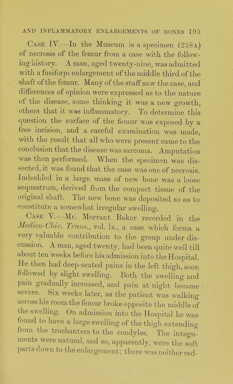 Case IV.—In the Museum is a specimen (258a) of necrosis of the femur from a case with the follow- ing history. A man, aged twenty-nine, was admitted with a fusiforni enlargement of the middle third of the shaft of the femur. Many of the staff saw the case, and differences of opinion were expressed as to the nature of the disease, some thinking it was a new growth, others that it was inflammatory. To determine this question the surface of the femur was exposed by a free incision, and a careful examination was made, with the result that all who were present came to the conclusion that the disease was sarcoma. Amputation was then performed. When the specimen was dis- sected, it was found that the case was one of necrosis. Imbedded in a large mass of new bone was a loose sequestrum, derived from the compact tissue of the origmal shaft. The new bone was deposited so as to <3onstitute a somewhat irregular swelling. Case V.—Mr. Morrant Baker recorded in the Medico-Chir. Trans., vol. Ix., a case which forms a very valuable contribution to the group under dis- cussion. A man, aged twenty, had been quite well till about ten weeks before his admission into the Hospital. He then had deep-seated pains in the left thigh, soon followed by slight swelling. Both the swelHng and pain gradually increased, and pain at night became severe. ^ Six weeks later, as the patient was walking across his room the femur broke opposite the middle of the swelling. On admission into the Hospital he was found to have a large swelling of the thigh extending from the trochanters to the condyles. The integu''- ments were natural, and so, apparently, were the soft parts down to the enlargement; there was neither red-