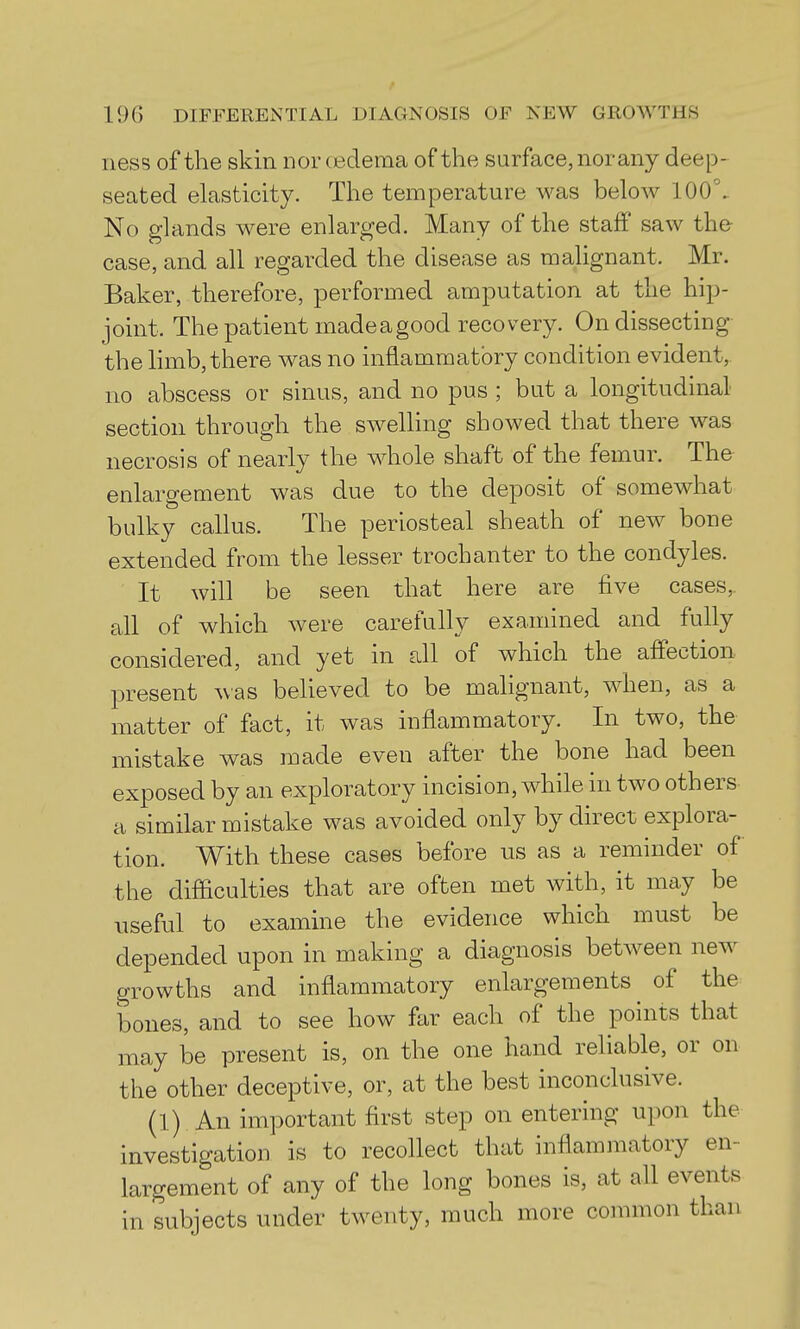 ness of the skin nor oedema of the surface, nor any deep- seated elasticity. The temperature was below 100\ No glands were enlarged. Many of the staff saw the case, and all regarded the disease as malignant. Mr. Baker, therefore, performed amputation at the hip- joint. The patient madeagood recovery. On dissecting the limb, there was no inflammatory condition evident, no abscess or sinus, and no pus ; but a longitudinal section through the swelUng showed that there was necrosis of nearly the whole shaft of the femur. The enlargement was due to the deposit of somewhat bulky callus. The periosteal sheath of new bone extended from the lesser trochanter to the condyles. It will be seen that here are five cases,, all of which were carefully examined and fully considered, and yet in all of which the affection present Avas behoved to be malignant, when, as a matter of fact, it was inflammatory. In two, the mistake was made even after the bone had been exposed by an exploratory incision, while in two others a similar mistake was avoided only by direct explora-^ tion. With these cases before us as a reminder of the difiiculties that are often met with, it may be useful to examine the evidence which must be depended upon in making a diagnosis between new growths and inflammatory enlargements of the bones, and to see how far each of the points that may be present is, on the one hand reliable, or on the other deceptive, or, at the best inconclusive. (1) An important first step on entering upon the investigation is to recollect that inflammatory en- largement of any of the long bones is, at all events in subjects under twenty, much more common than