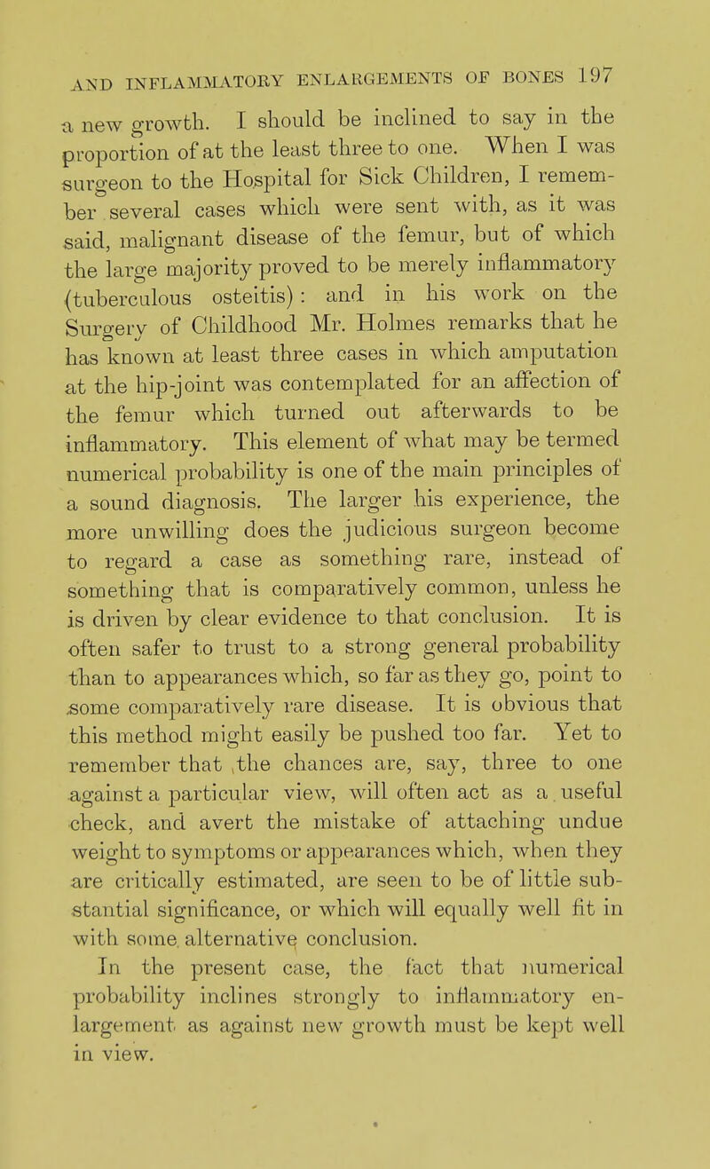 a new growth. I should be inclined to say in the proportion of at the least three to one. When I was surgeon to the Hospital for Sick Children, I remem- ber several cases which were sent with, as it was said, malignant disease of the femur, but of which the large majority proved to be merely inflammatory (tuberculous osteitis) : and in his work on the Suro-erv of Childhood Mr. Holmes remarks that he has known at least three cases in Avhich amputation at the hip-joint was contemplated for an aflection of the femur which turned out afterwards to be inflammatory. This element of what may be termed numerical probability is one of the main principles of a sound diagnosis. The larger his experience, the more unwilling does the judicious surgeon become to regard a case as something rare, instead of something that is comparatively common, unless he is driven by clear evidence to that conclusion. It is often safer to trust to a strong general probability tlian to appearances which, so far as they go, point to some comparatively rare disease. It is obvious that this method might easily be pushed too far. Yet to remember that ,the chances are, say, three to one against a particular view, will often act as a, useful check, and avert the mistake of attaching undue weight to symptoms or appearances which, when they are critically estimated, are seen to be of little sub- stantial significance, or which will equally well fit in with some, alternative conclusion. In the present case, the fact that numerical probability inclines strongly to inflammatory en- largement as against new growth must be kept well in view.