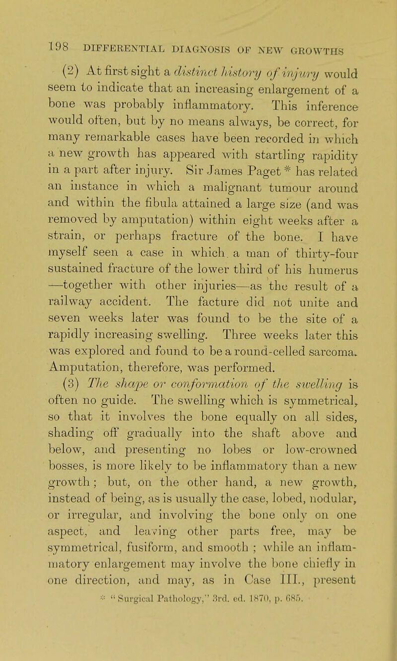 (2) At first sight a distinct Jdstory of injury would seem to indicate that an increasing enlargement of a bone was probably inflammatory. This inference would often, but by no means always, be correct, for many remarkable cases have been recorded in which a new growth has appeared with startling rapidity in a part after injury. Sir James Paget has related an instance in which a malignant tumour around and within the fibula attained a large size (and was removed by amputation) within eight weeks after a strain, or perhaps fracture of the bone. I have myself seen a case in which, a man of thirty-four sustained fracture of the lower third of his humerus —together with other injuries—as the result of a railway accident. The facture did not unite and seven wrecks later was found to be the site of a rapidly increasing swelling. Three weeks later this was explored and found to be a round-celled sarcoma. Amputation, therefore, was performed. (3) The shajie or conformation of the sivelling is often no guide. The swelling which is symmetrical, so that it involves the bone equally on all sides, shading off gradually into the shaft above and below, and presenting no lobes or low-crowned bosses, is more likely to be inflammatory than a new growth; but, on the other hand, a new growth, instead of being, as is usually the case, lobed, nodular, or irregular, and involving the bone only on one aspect, and leaving other parts free, may be symmetrica], fusiform, and smooth ; while an inflam- matory enlargement may involve the bone chiefly in one direction, and may, as in Case III., present Surgical Pathology, ;ird. ed. IHTO, p. OS.).