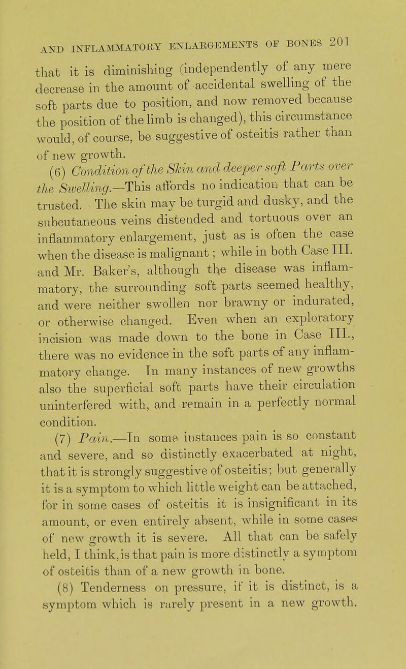 tliat it is diminishing (independently of any mere decrease in the amount of accidental swelling of the soft parts due to position, and now removed because the position of the limb is changed), this circumstance would, of course, be suggestive of osteitis rather than of new growth. (6) Condition of the Skin and deeper soft Parts over the SiveUing—This affords no indicatioii that can be trusted. The skin may be turgid and dusky, and the subcutaneous veins distended and tortuous over an inflammatory enlargement, just as is often the case when the disease is malignant; while in both Case III. and Mr. Baker's, although the disease was inflam- matory, the surrounding soft parts seemed healthy, and were neither swollen nor brawny or indurated, or otherwise changed. Even when an exploratory incision was made down to the bone in Case III., there was no evidence in the soft parts of any uiflam- matory change. In many instances of new growths also the superficial soft parts have their circulation uninterfered with, and remain in a perfectly normal condition. (7) Pain.—In some instances pain is so constant and severe, and so distinctly exacerbated at night, that it is strongly suggestive of osteitis; but generally it is a symptom to which little weight can be attached, for in some cases of osteitis it is insignificant in its amount, or even entirely absent, while in some cases of new growth it is severe. All that can be safely held, I think,is that pain is more distinctly a symptom of osteitis than of a new growth in bone. (8) Tenderness on pressure, if it is distinct, is a symptom which is rarely present in a new growth.